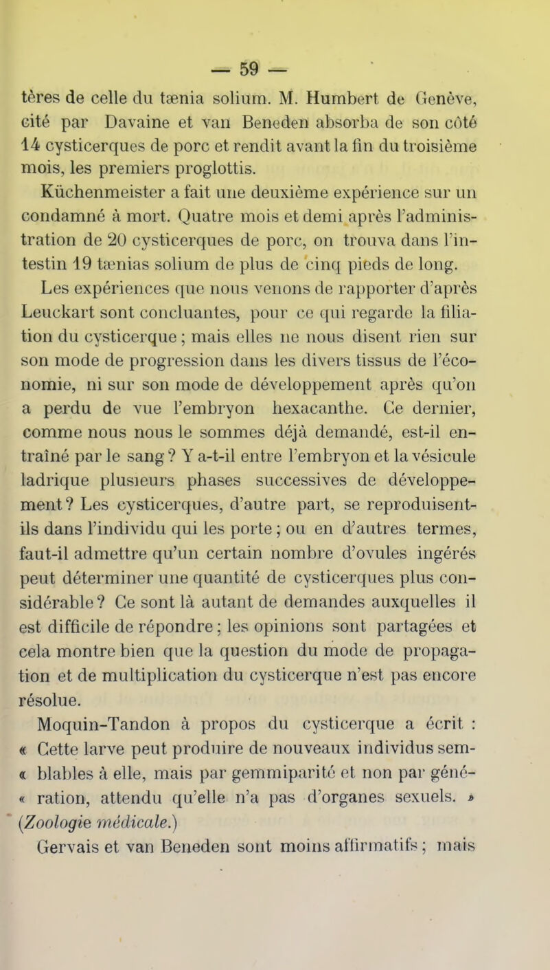 tères de celle du tænia solium. M. Humbert de Genève, cité par Davaine et van Beneden absorba de son côté 14 cysticerques de porc et rendit avant la lin du troisième mois, les premiers proglottis. Küchenmeister a fait une deuxième expérience sur un condamné à mort. Quatre mois et demi après l’adminis- tration de 20 cysticerques de porc, on trouva dans l’in- testin 19 tænias solium de plus de cinq pieds de long. Les expériences que nous venons de rapporter d’après Leuckart sont concluantes, pour ce qui regarde la liba- tion du cysticerque ; mais elles ne nous disent rien sur son mode de progression dans les divers tissus de l’éco- nomie, ni sur son mode de développement après qu’on a perdu de vue l’embryon hexacanthe. Ce dernier, comme nous nous le sommes déjà demandé, est-il en- traîné par le sang? Y a-t-il entre l’embryon et la vésicule ladrique plusieurs phases successives de développe- ment? Les cysticerques, d’autre part, se reproduisent- ils dans l’individu qui les porte ; ou en d’autres termes, faut-il admettre qu’un certain nombre d’ovules ingérés peut déterminer une quantité de cysticerques plus con- sidérable? Ce sont là autant de demandes auxquelles il est difficile de répondre ; les opinions sont partagées et cela montre bien que la question du mode de propaga- tion et de multiplication du cysticerque n’est pas encore résolue. Moquin-Tandon à propos du cysticerque a écrit : « Cette larve peut produire de nouveaux individus sem- « blables à elle, mais par gemmiparité et non par géné- « ration, attendu qu’elle n’a pas d’organes sexuels. * (Zoologie médicale.) Gervais et van Beneden sont moins affirmatifs ; mais