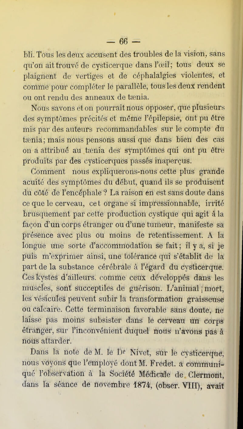 bli. Tous les deux accusent des troubles de la vision, sans qu’on ait trouvé de cysticerque dans l’œil; tous deux se plaignent de vertiges et de céphalalgies violentes, et comme pour compléter le parallèle, tous les deux rendent ou ont rendu des anneaux de tænia. Nous savons et on pourrait nous opposer, que plusieurs des symptômes précités et même l’épilepsie, ont pu être mis par des auteurs recommandables sur le compte du tænia; mais nous pensons aussi que dans bien des cas on a attribué au tænia des symptômes qui ont pu être produits par des cysticerques passés inaperçus. Gomment nous expliquerons-nous cette plus grande acuité des symptômes du début, quand ils se produisent du côté de l’encéphale ? La raison en est sans doute dans ce que le cerveau, cet organe si impressionnable, irrité brusquement par cette production cystique qui agit à la façon d’un corps étranger ou d’une tumeur, manifeste sa présence avec plus ou moins de retentissement. A la longue une sorte d’accommodation se fait; il y a, si je puis m’exprimer ainsi, une tolérance qui s’établit de la part de la substance cérébrale à l’égard du cysticerque. Ces kystes d’ailleurs, comme ceux développés dans les muscles, sont succeptiles de guérison. L’animal ; mort, les vésicules peuvent subir la transformation graisseuse ou calcaire. Cette terminaison favorable sans doute, ne laisse pas moins subsister dans le cerveau un corps étranger, sur l’inconvénient duquel nous n’avons pas à nous attarder. Dans la note de M. le î)f Nivet, sur le cysticerque, nous voyons que l’employé dont M. Fredet. a communi- qué l’observation à la Société Médicale de. Clermont, dans la séance de novembre 1874, (obser. VIII), avait