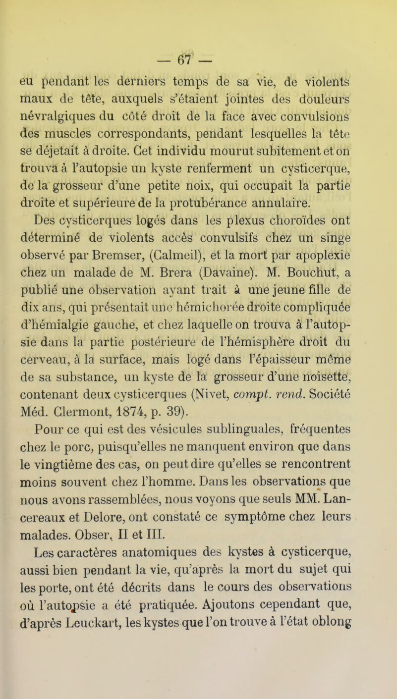 eu pendant les derniers temps de sa vie, de violents maux de tête, auxquels s’étaient jointes des douleurs névralgiques du côté droit de la face avec convulsions des muscles correspondants, pendant lesquelles la tête se déjetait à droite. Cet individu mourut subitement et on trouva à l’autopsie un kyste renferment un cysticerque, de la grosseur d’une petite noix, qui occupait la partie droite et supérieure de la protubérance annulaire. Des cysticerques logés dans les plexus choroïdes ont déterminé de violents accès convulsifs chez un singe observé par Bremser, (Calmeil), et la mort par apoplexie chez un malade de M. Brera (Davaine). M. Bouchut, a publié une observation ayant trait à une jeune fille de dix ans, qui présentait une hémicliorée droite compliquée d’hémialgie gauche, et chez laquelle on trouva à l’autop- sie dans la partie postérieure de l’hémisphère droit du cerveau, à la surface, mais logé dans l’épaisseur même de sa substance, un kyste de la grosseur d’une noisette, contenant deux cysticerques (Nivet, compt. rend. Société Med. Clermont, 1874, p. 39). Pour ce qui est des vésicules sublinguales, fréquentes chez le porc, puisqu’elles ne manquent environ que dans le vingtième des cas, on peut dire qu’elles se rencontrent moins souvent chez l’homme. Dans les observations que nous avons rassemblées, nous voyons que seuls MM. Lan- cereaux et Delore, ont constaté ce symptôme chez leurs malades. Obser, II et III. Les caractères anatomiques des kystes à cysticerque, aussi bien pendant la vie, qu’après la mort du sujet qui les porte, ont été décrits dans le cours des observations où l’autopsie a été pratiquée. Ajoutons cependant que, d’après Leuckart, les kystes que l’on trouve à l’état oblong