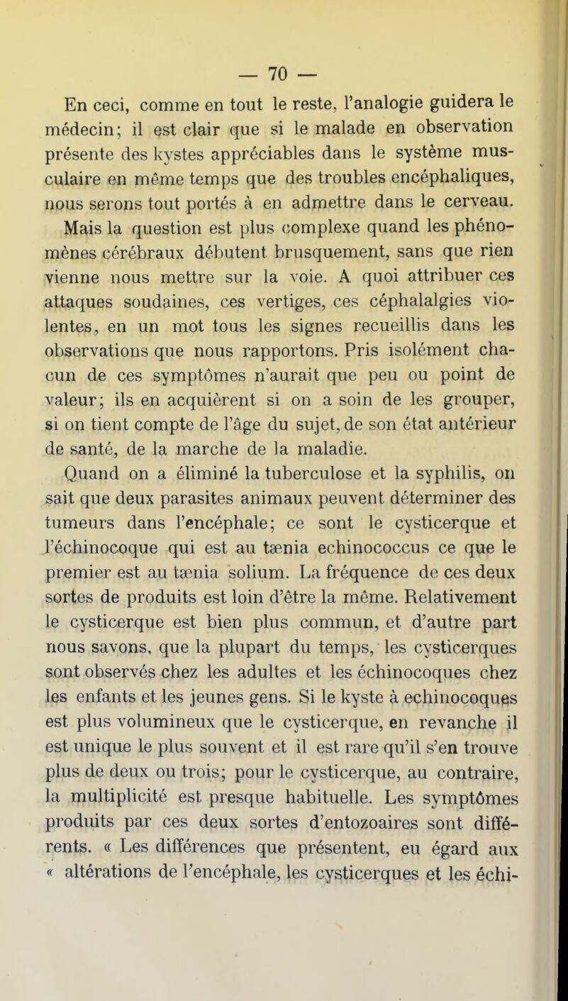 En ceci, comme en tout le reste, l’analogie guidera le médecin; il est clair que si le malade en observation présente des kystes appréciables dans le système mus- culaire en même temps que des troubles encéphaliques, nous serons tout portés à en admettre dans le cerveau. Mais la question est plus complexe quand les phéno- mènes cérébraux débutent brusquement, sans que rien vienne nous mettre sur la voie. A quoi attribuer ces attaques soudaines, ces vertiges, ces céphalalgies vio- lentes, en un mot tous les signes recueillis dans les observations que nous rapportons. Pris isolément cha- cun de ces symptômes n’aurait que peu ou point de valeur; ils en acquièrent si on a soin de les grouper, si on tient compte de l’âge du sujet, de son état antérieur de santé, de la marche de la maladie. Quand on a éliminé la tuberculose et la syphilis, on sait que deux parasites animaux peuvent déterminer des tumeurs dans l’encéphale; ce sont le cysticerque et l’échinocoque qui est au tænia echinococcus ce que le premier est au tænia solium. La fréquence de ces deux sortes de produits est loin d’être la même. Relativement le cysticerque est bien plus commun, et d’autre part nous savons, que la plupart du temps, les cysticerques sont observés chez les adultes et les échinocoques chez les enfants et les jeunes gens. Si le kyste à echinocoques est plus volumineux que le cysticerque, en revanche il est unique le plus souvent et il est rare qu’il s’en trouve plus de deux ou trois; pour le cysticerque, au contraire, la multiplicité est presque habituelle. Les symptômes produits par ces deux sortes d’entozoaires sont diffé- rents. « Les différences que présentent, eu égard aux « altérations de l’encéphale, les cysticerques et les échi-