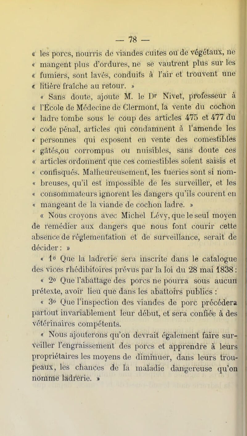 « les porcs, nourris de viandes cuites ou de végétaux, ne « mangent plus d’ordures, ne se vautrent plus sur les « fumiers, sont lavés, conduits à l’air et trouvent une « litière fraîche au retour. » <r Sans doute, ajoute M. le Dr Nivet, professeur à « l’Ecole de Médecine de Clermont, la vente du cochon <r ladre tombe sous le coup des articles 475 et 477 du « code pénal, articles qui condamnent à l’amende les « personnes qui exposent en vente des comestibles « gâtés,ou corrompus ou nuisibles, sans doute ces « articles ordonnent que ces comestibles soient saisis et « confisqués. Malheureusement, les tueries sont si nom- « breuses, qu’il est impossible de les surveiller, et les « consommateurs ignorent les dangers qu’ils courent en « mangeant de la viande de cochon ladre. » « Nous croyons avec Michel Lévy, que le seul moyen de remédier aux dangers que nous font courir cette absence de réglementation et de surveillance, serait de décider : » « 1° Que la ladrerie sera inscrite dans le catalogue des vices rhédibitoires prévus par la loi du 28 mai 1838 : « 2o Que l’abattage des porcs ne pourra sous aucun prétexte, avoir lieu que dans les abattoirs publics : « 3° Que l’inspection des viandes de porc précédera partout invariablement leur début, et sera confiée à des vétérinaires compétents. « Nous ajouterons qu’on devrait également faire sur- veiller l’engraissement des porcs et apprendre à leurs propriétaires les moyens de diminuer, dans leurs trou- peaux, les chances de la maladie dangereuse qu’on nomme ladrerie. »