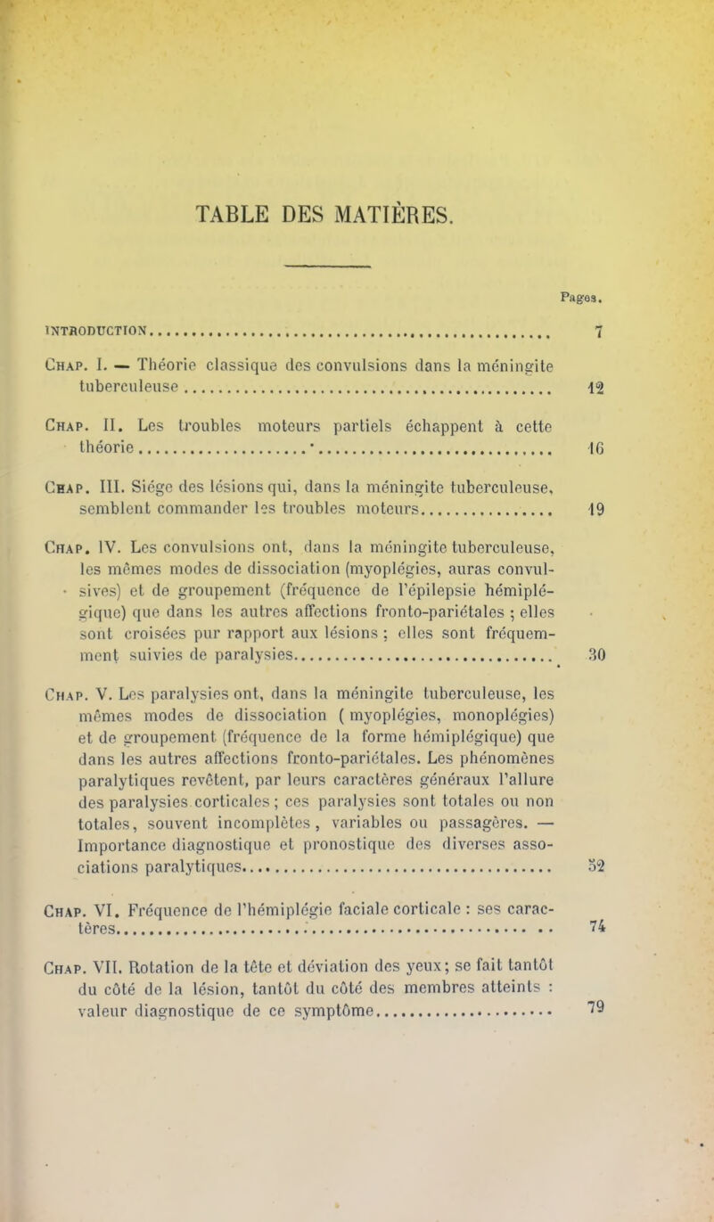 TABLE DES MATIERES. Pages. INTRODUCTION 7 Chap. I. — Tlieorio classique des convulsions dans la meninsrite tuberculeuse 12 Chap. II. Les U'oubles moteurs partiels echappent h cette theorie • 16 Chap. III. Siege des lesions qui, dans la meningite tuberculeuse, semblent commander les troubles moteurs 19 Chap. IV. Les convulsions ont, dans la mdningite tuberculeuse, les mfimes modes de dissociation (myoplegies, auras convul- • sives) et de groupement (frequence de Tepilepsie hemiple- giquc) que dans les autrcs affections fronto-parietales ; elles sent croisecs pur rapport aux lesions ; cllcs sont frequem- ment suivies de paralysies 30 Chap. V. Les paralysies ont, dans la meningitc tuberculeuse, les memes modes de dissociation ( myoplegies, monopldgies) et de groupement (frequence de la forme hemiplegique) que dans les autres affections fronto-parietales. Les phenomenes paralytiques revgtent, par leurs caracteres generaux Failure des paralysies corticales; ces paralysies sont totales ou non totales, souvent incompletes, variables ou passageres. — Importance diagnostique et pronostique des diverses asso- ciations paralytiques 32 Chap. VI. Frequence de rhemiplegie facialo corticale : ses carac- teres 74 Chap. VII. Rotation de la tete et deviation des yeux; se fait tantut du c6te de la lesion, tantut du cute des membres atteints : valeur diagnostique de ce symptCme