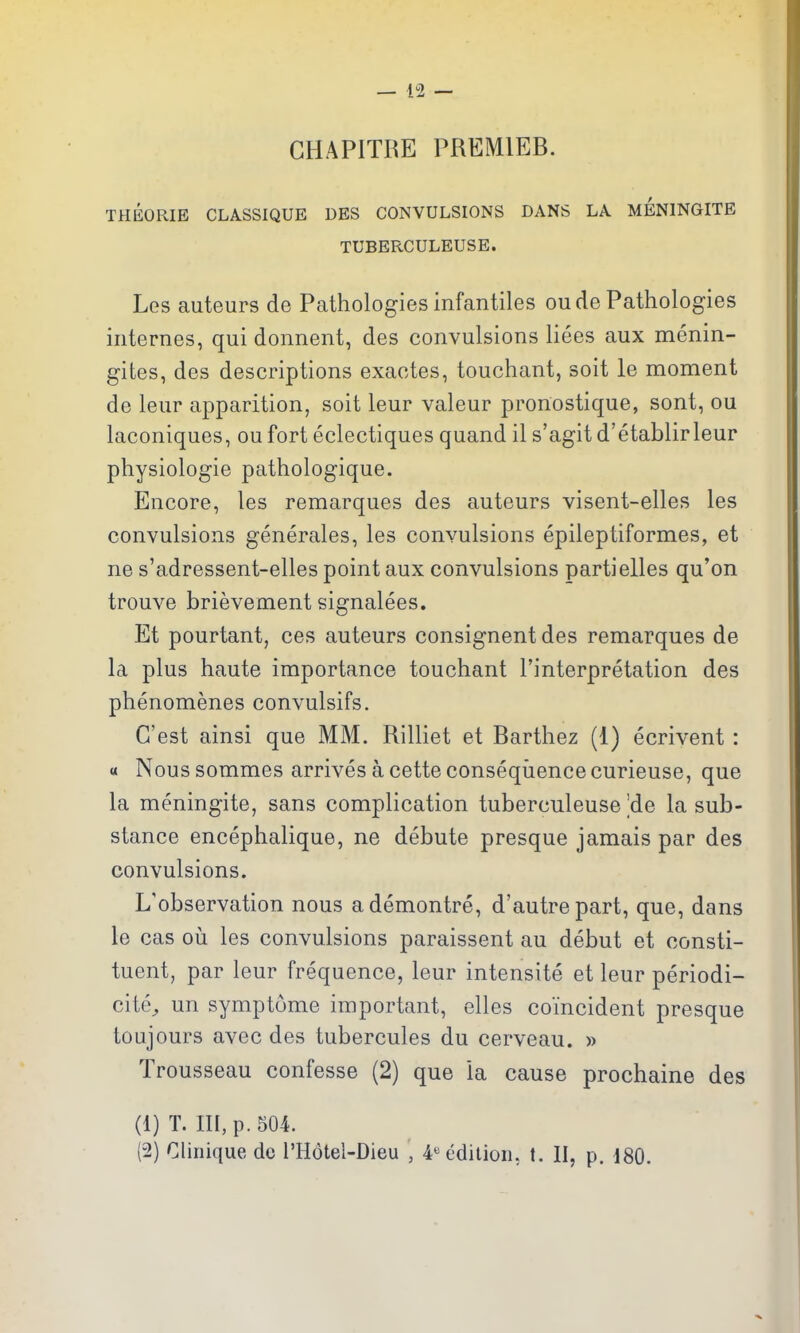 GHAPITRE PREMIER. THEORIE CLASSIQUE DES CONVULSIONS DANS LA MENINGITE TUBERCULEUSE. Les auteurs de Pathologies infantiles oude Pathologies internes, qui donnent, des convulsions liees aux menin- gites, des descriptions exactes, touchant, soit le moment de leur apparition, soit leur valeur pronostique, sont, ou laconiques, ou fort eclectiques quand il s'agit d'etablirleur physiologie pathologique. Encore, les remarques des auteurs visent-elles les convulsions generales, les convulsions epileptiformes, et ne s'adressent-elles point aux convulsions partielles qu'on trouve brievement signalees. Et pourtant, ces auteurs consignent des remarques de la plus haute importance touchant I'interpretation des phenomenes convulsifs. G'est ainsi que MM. Rilliet et Rarthez (1) ecrivent : a Nous sommes arrives a cette conseqiience curieuse, que la meningite, sans complication tuberculeuse 'de la sub- stance encephalique, ne debute presque jamais par des convulsions. L'observation nous ademontre, d'autrepart, que, dans le cas oil les convulsions paraissent au debut et consti- tuent, par leur frequence, leur intensite et leur periodi- cite^ un symptume important, elles coincident presque toujours avec des tubercules du cerveau. » Trousseau confesse (2) que la cause prochaine des (1) T. Ill, p. 504. (2) CUnique do I'Hotel-Dieu , 4« edition, t. II, p. 180.