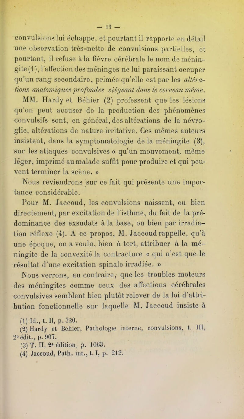 — 13 — convulsions lui echappe, et pourtant il rapporte en detail une observation tres-neite de convulsions partielles, et pourtant, il refuse a la fievre cerebrale le nom demenin- gite(l ), I'afTection des meninges ne lui paraissant occuper qu'un rang secondaire, primee qu'elle est par les altera- tions anatomiques profondes siegeant dans le cerveau mcmc. MM. Hardy et Behier (2) professent que les lesions qu'on pent accuser de la production des phenomenes convulsifs sont, en general, des alterations de la nevro- glie, alterations de nature irritative. Ges momes auteurs insistent, dans la symptomatologie de la meningite (3), sur les attaques convulsives « qu'un mouvement, meme leger, imprime aumalade sulTit pour produire et qui peu- vent terminer la scene. » Nous reviendrons sur ce fait qui presente une impor- tance considerable. Pour M. Jaccoud, les convulsions naissent, ou bien directement, par excitation de I'isthme, du fait de la pre- dominance des exsudats a la base, ou bien par irradia- tion reflexe (4). A ce propos, M. Jaccoud rappelle, qu'a une epoque, on avoulu, bien a tort, attribuer a la me- ningite de la convexite la contracture « qui n'est que le resultat d'une excitation spinale irradiee. » Nous verrons, au contraire, que les troubles moteurs des meningites comme ceux des affections ccrebrales convulsives semblent bien plutot relever de la loi d'attri- bution fonctionnelle sur laquelle M. Jaccoud insiste a (1) Id., t. II, p. 320. (2) Hardy et Behier, Patliologie interne, convulsions, t. Ilf, 2° edit., p. 907. (3) T. II, 2* edition; p. 1063.