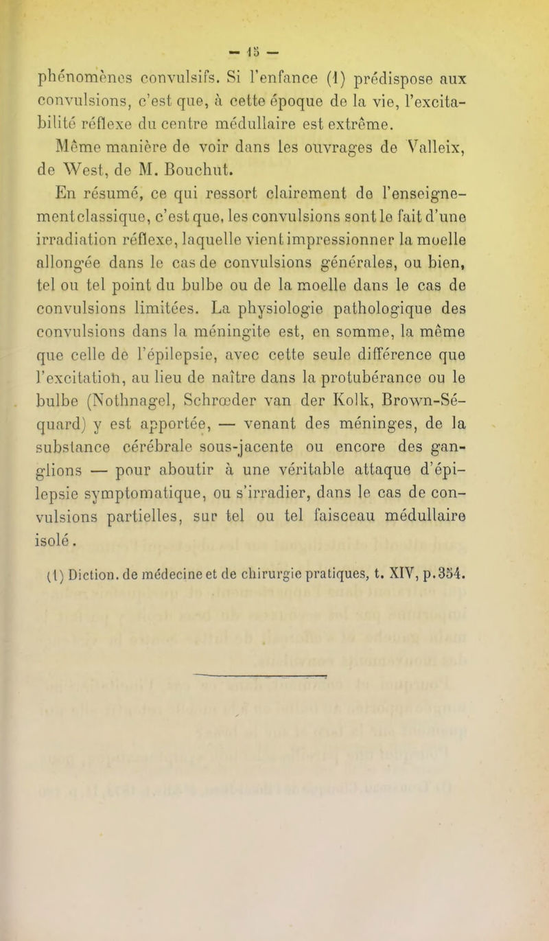 convulsions, c'est que, a cette epoque de la vie, I'excita- bilite reflexe du centre medullaire est extreme. Meme maniere de voir dans ies ouvrages de Valleix, de West, de M. Bouchut. En resume, ce qui ressort clairement de I'enseigne- mentclassique, c'est que, les convulsions sont lo fait d'une irradiation reflexe, laquelle vienfc impressionner la muelle allong-ee dans le cas de convulsions generales, ou bien, tel ou tel point du bulbe ou de la moelle dans le cas de convulsions limitees. La physiologie pathologique des convulsions dans la meningite est, en somme, la meme que celle de I'epilepsie, avec cette seule difference que I'excitation, au lieu de naitre dans la protuberance ou le bulbe (Nothnagel, Schrojder van der Kolk, Brown-Se- quard) y est apportee, — venant des meninges, de la substance cerebrale sous-jacente ou encore des gan- glions — pour aboutir a une veritable attaque d'epi- lepsie symptomatique, ou s'irradier, dans le cas de con- vulsions partielles, sur tel ou tel faisceau medullaire isole. (1) Diction, de medecine et de chirurgie pratiques, t. XIV, p.354.