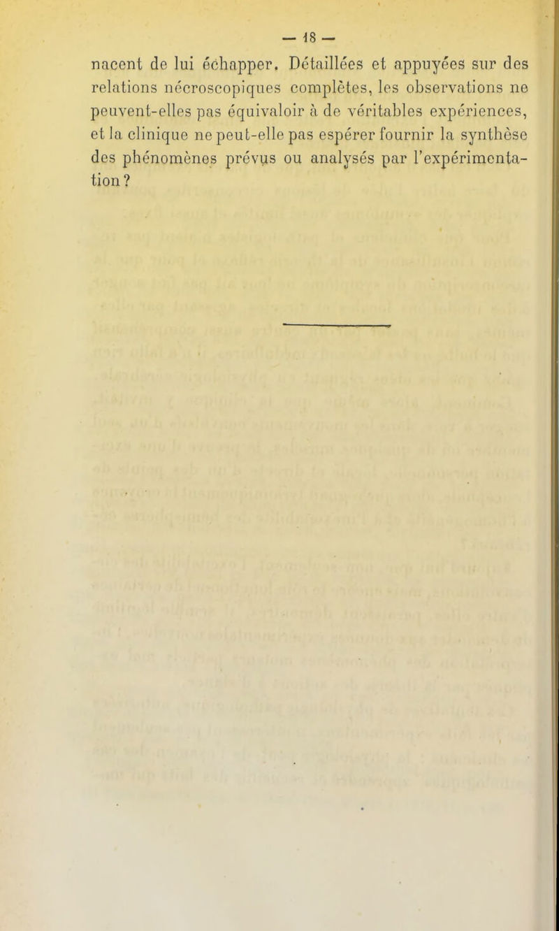 — -18 — nacent de lui echapper. Detaillees et appuyees siir des relations necroscopiques completes, les observations ne peuvent-elles pas equivaloir a de veritables experiences, et la clinique ne peut-elle pas esperer fournir la synthese des phenomenes prevus ou analyses par I'experimenta- tion?