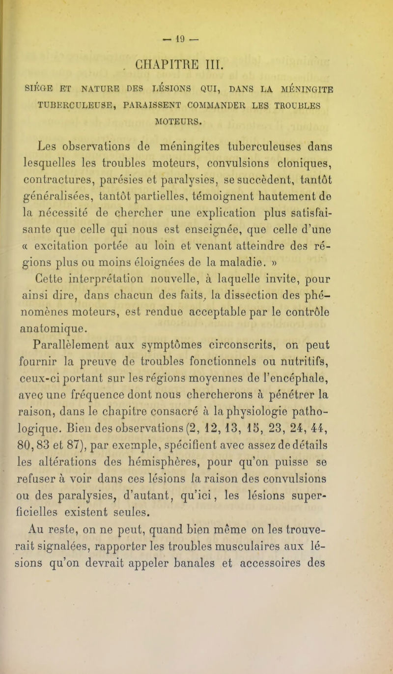— 49 — . GHAPITRE III. SIKGE ET NATURE DBS LESIONS QUI, DANS LA MENINGITE TUBERCULEUSE, PARAISSENT COMMANDER LES TROUBLES MOTEURS. Les observations de meningites tuberculeuses dans lesquelles les troubles moteurs, convulsions cloniques, contractures, paresies et paralysies, sesuccedent, tantot generalisees, tantot partielles, t^moignent hautement de la necessite de chercher une explication plus satisfai- sante que celle qui nous est enseignee, que celle d'une (c excitation portee au loin et venant atteindre des re- gions plus ou moins eloignees de la maladie. » Gette interpretation nouvelle, a laquelle invite, pour ainsi dire, dans chacun des faits^ la dissection des phe- nomenes moteurs, est rendue acceptable par le controle anatomique. Parallelement aux symptomes circonscrits, on peut fournir la preuve de troubles fonctionnels ou nutritifs, ceux-ci portant sur les regions moyennes de I'encephale, avec uno frequence dont nous chercherons a penetrer la raison, dans le chapitre consacre a la physiologic patho- logique. Bien des observations (2, 12, 13, 15, 23, 24, 44, 80,83 et 87), par exemple, specifient avec assez de details les alterations des hemispheres, pour qu'on puisse se refuser a voir dans ces lesions la raison des convulsions ou des paralysies, d'autant, qu'ici, les lesions super- ficielles existent seules. Au reste, on ne peut, quand bien meme on les trouve- rait signalees, rapporter les troubles musculaires aux le- sions qu'on devrait appeler banales et accessoires des