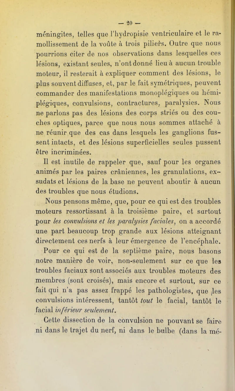 meningites, telles que I'hydropisie ventriculaire et le ra- mollissement de la voute a trois piliefs. Outre que nous pourrions citer de nos observations dans lesquelles ces lesions, existant seules, n'ontdonne lieu a aucun trouble moteur, il resterait a expliquer comment des lesions, le plus souvent diffuses, et, par le fait symetriques, peuvent commander des manifestations monoplegiques oa hemi- plegiques, convulsions, contractures, paralysies. Nous ne parlous pas des lesions des corps stries ou des cou- ches optiques, parce que nous nous sommes attache a ne reunir que des cas dans lesquels les ganglions fus- sent intacts, et des lesions superficielles seules pussent etre incriminees. II est inutile de rappeler que, sauf pour les organes animes par les paires craniennes, les granulations, ex~ sudats et lesions de la base ne peuvent aboutir a aucun des troubles que nous etudions. Nous pensons meme, que, pour ce qui est des troubles moteurs ressortissant a la troisieme paire, et surtout pour les convulsions et les jmralysies faciales, on a accorde une part beaucoup trop grande aux lesions atteignant directement ces nerfs a leur emergence de Tencephale. Pour ce qui est de la septieme paire, nous basons notre maniere de voir, non-seulement sur ce que les troubles faciaux sont associes aux troubles moteurs des membres (sont croises), mais encore et surtout, sur ce fait qui n'a pas assez frappe les pathologistes, que [les convulsions interessent, tantot tout le facial, tantot le facial inferieur seidement. Gette dissection de la convulsion ne pouvant se faire ni dans le trajet du nerf, ni dans le bulbe (dans la me-