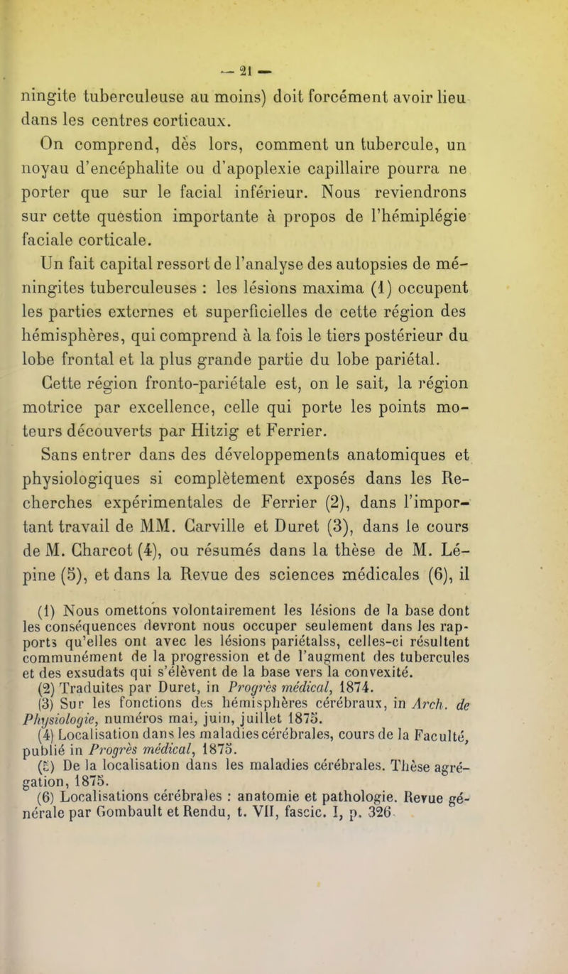 ningite tuberculeuse au moins) doit forcement avoir lieu dans les centres corticaux. On comprend, des lors, comment un tubercule, un noyau d'encephalite ou d'apoplexie capillaire pourra ne porter que sur le facial inferieur. Nous reviendrons sur cette question importante a propos de Themiplegie faciale corticale. Un fait capital ressort de I'analyse des autopsies de me- ningites tuberculeuses : les lesions maxima (1) occupent les parties extcrnes et superficielles de cette region des hemispheres, qui comprend a la fois le tiers posterieur du lobe frontal et la plus grande partie du lobe parietal. Cette region fronto-parietale est, on le salt, la region motrice par excellence, celle qui porte les points mo- teurs decouverts par Hitzig et Ferrier. Sans entrer dans des developpements anatomiques et physiologiques si completement exposes dans les Re- cherches experimentales de Ferrier (2), dans I'impor- tant travail de MM. Garville et Buret (3), dans le cours de M. Charcot (4), ou resumes dans la these de M. Le- pine (5), et dans la Revue des sciences medicales (6), il (1) Nous omettohs volontairement les lesions de la base dont les consequences devront nous occuper seulement dans Jes rap- ports qu'elles ont avee les lesions parietalss, celles-ci resuitent communement de la progression et de I'augment des tubercules et des exsudats qui s'elevent de la base vers la convexite. (2) Traduites par Duret, in Progres medical, 1874. (3) Sur les fonctions des hemispheres cerebraux, in Arch, de Physiologic, nunieros mai, juin, juillet 1875. (4) Localisation dans les maladies cerebrales, cours de la Faculte, publie in Progres medical^ 1875. (£) De la localisation dans les maladies cerebrales. Tiiese agre- gation, 1875. (6) Localisations cerebrales : anatomie et pathologic. Reyue ge- nerale par Gombault et Rendu, t. VII, fascic. I, p. 326