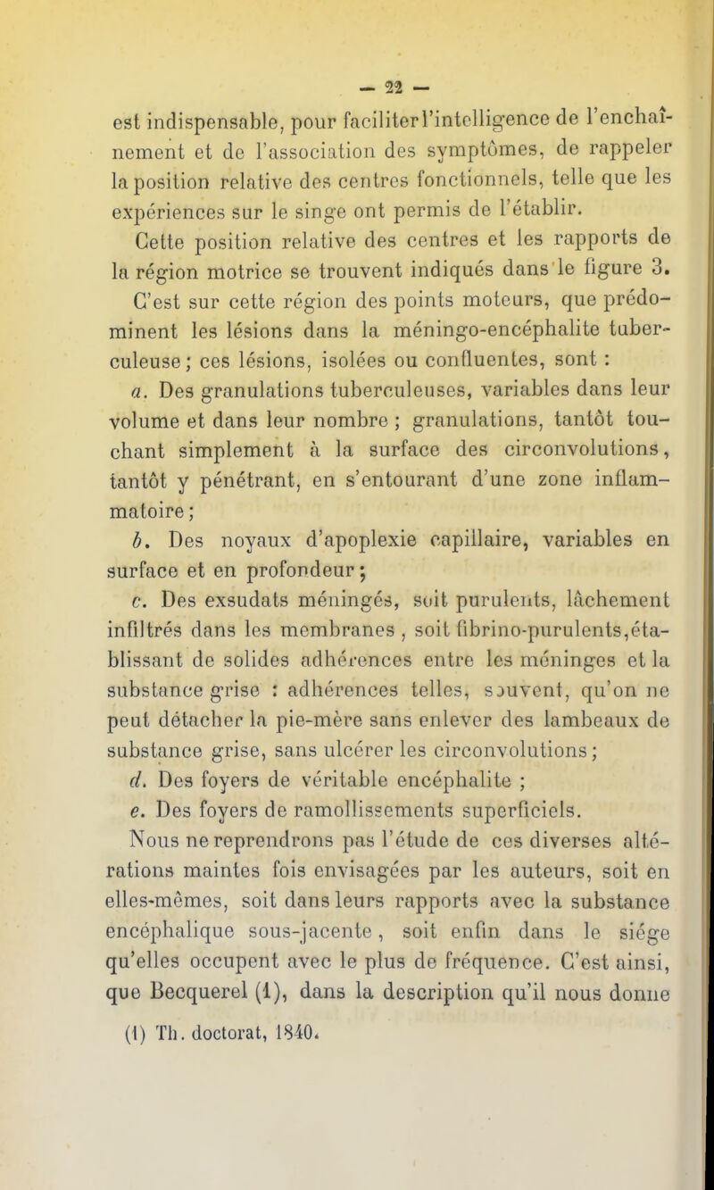 est indispensable, pour faciliterl'intollig-ence de I'enchai- nement et de I'association des symptumes, de rappeler la position relative des centres fonctionnels, telle que les experiences sur le singe ont permis de I'etablir. Gette position relative des centres et les rapports de la region motrice se trouvent indiques dans le figure 3. G'est sur cette region des points moteurs, que predo- minent les lesions dans la meningo-encephalite taber- culeuse; ces lesions, isolees ou confluentes, sont : a. Des granulations tuberculeuses, variables dans leur volume et dans leur nombre ; granulations, tantot tou- chant simplement a la surface des circonvolutions, tantot y penetrant, en s'entourant d'une zone inflam- matoire; h, Des noyaux d'apoplexie capillaire, variables en surface et en profondeur; c. Des exsudats meninges, suit purulents, lachement infiltres dans les membranes, soit fibrino-purulents,eta- blissant de solides adherences entre les meninges et la substance grise ; adherences telles, SDUvent, qu'on no peat detacher la pie-mere sans enlever des lambeaux de substance grise, sans ulcerer les circonvolutions; d. Des foyers de veritable encephalite ; e. Des foyers de ramollissements superficiels. Nous ne reprendrons pas I'etude de ces diverses alte- rations maintes fois envisagees par les auteurs, soit en elles-memes, soit dans leurs rapports nvec la substance encephalique sous-jacente, soit enfin dans le siege qu'elles occupent avec le plus de frequence. G'est ainsi, que Becquerel (1), dans la description qu'il nous domie (1) Th. doctorat, 1840.