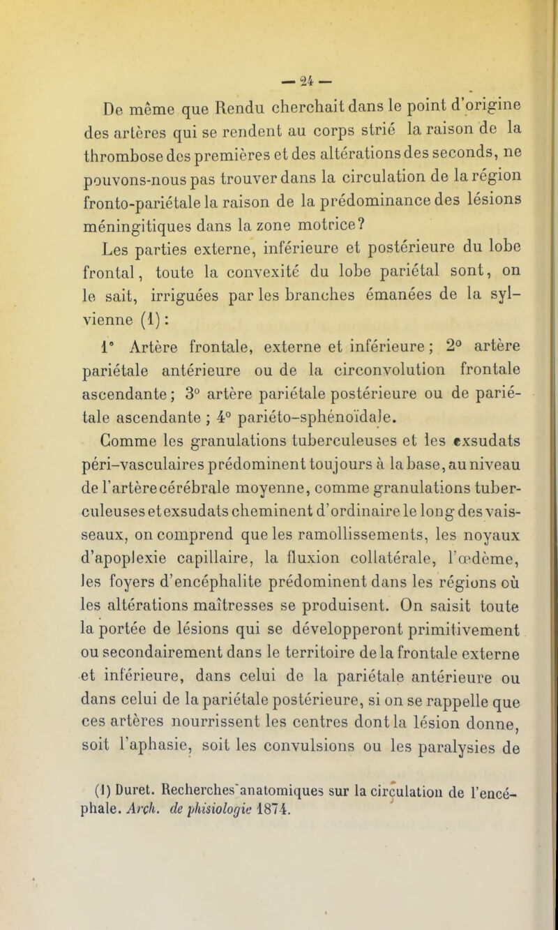 De meme que Rendu cherchait dans le point d'origine des arteres qui se rendent au corps strie la raison de la thrombose des premieres et des alterations des seconds, ne pouvons-nouspas trouverdans la circulation de la region fronto-parietale la raison de la predominance des lesions meningitiques dans la zone motrice? Les parties externe, inferieure et posterieure du lobe frontal, toute la convexite du lobe parietal sont, on le salt, irriguees par les branches emanees de la syl- vienne (1): 1° Artere frontale, externe et inferieure; 2° artere parietale anterieure ou de la circonvolution frontale ascendante; 3° artere parietale posterieure ou de parie- tale ascendante; 4° parieto-sphenoidale. Gomme les granulations tuberculeuses et les exsudats peri-vasculaires predominent toujours a la base, au niveau de Farterecerebrale moyenne, comme granulations tuber- culeuses et exsudats cheminent d'ordinaire le long des vais- seaux, oncomprend que les ramollissements, les noyaux d'apoplexie capillaire, la fluxion collaterale, r^deme, les foyers d'encephalite predominent dans les regions ovi les alterations maitresses se produisent. On saisit toute la portee de lesions qui se developperont primitivement ou secondairement dans le territoire dela frontale externe et inferieure, dans celui de la parietale anterieure ou dans celui de la parietale posterieure, si on se rappelle que ces arteres nourrissent les centres dontla lesion donne, soit I'aphasie, soit les convulsions ou les paralysies de (1) Duret. Recherches'anatomiques sur la circulation de I'ence- phale. Arch, de phisiologie 1874.