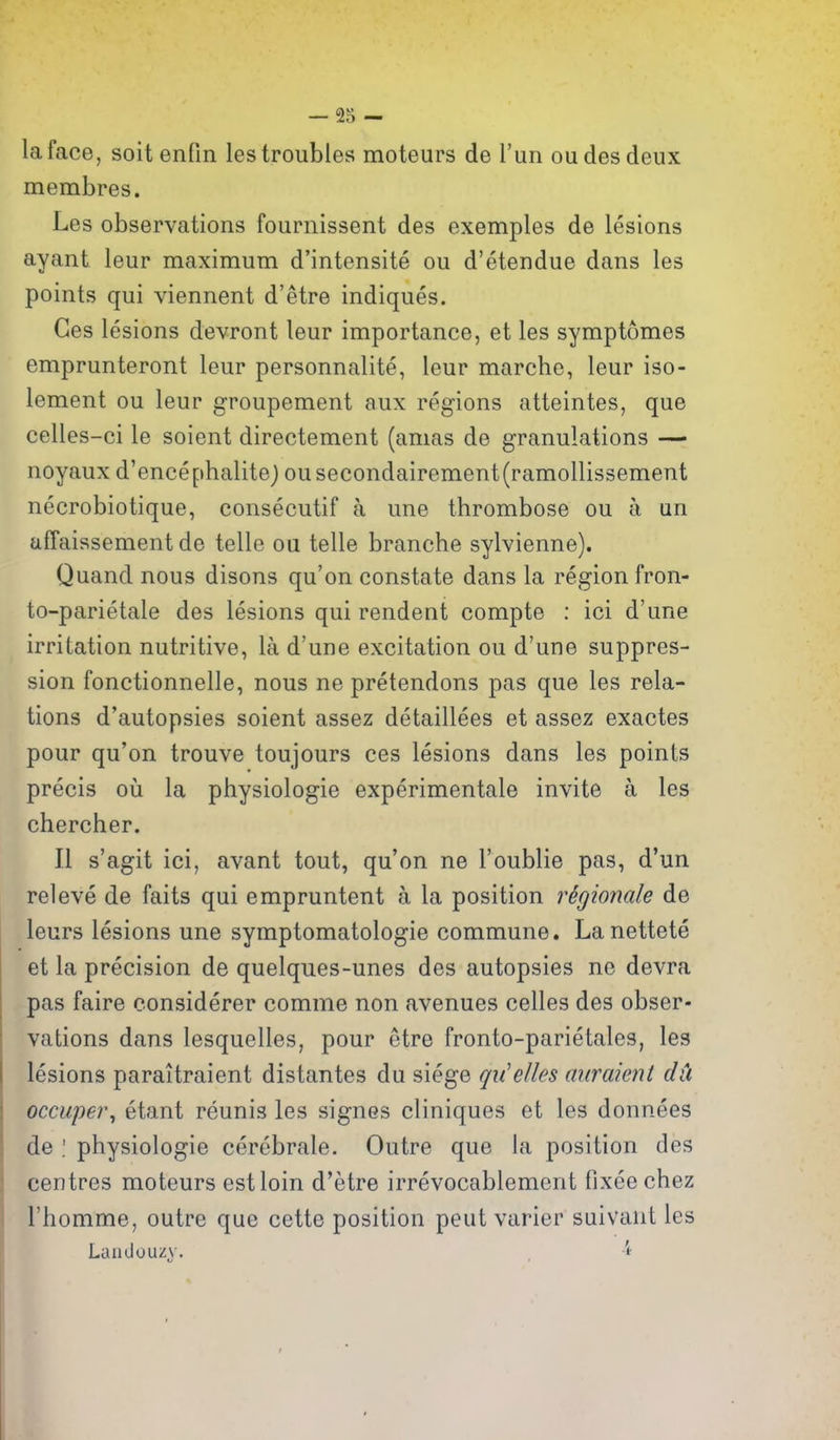 la face, soit enOn les troubles moteurs de I'un oudesdeux membres. Les observations fournissent des exemples de lesions ayant leur maximum d'intensite ou d'etendue dans les points qui viennent d'etre indiques. Ces lesions devront leur importance, et les symptomes emprunteront leur personnalite, leur marche, leur iso- lement ou leur groupement aux regions atteintes, que celles-ci le soient directement (amas de granulations — noyaux d'encephalite) ou secondairement(ramollissement necrobiotique, consecutif a une thrombose ou a un ufTaissement de telle oa telle branche sylvienne). Quand nous disons qu'on constate dans la region fron- to-parietale des lesions qui rendent compte : ici d'une irritation nutritive, la d'une excitation ou d'une suppres- sion fonctionnelle, nous ne pretendons pas que les rela- tions d'autopsies soient assez detaillees et assez exactes pour qu'on trouve toujours ces lesions dans les points precis oii la physiologic experimentale invite a les chercher. II s'agit ici, avant tout, qu'on ne I'oublie pas, d'un releve de faits qui empruntent a la position r^gionale de leurs lesions une symptomatologie commune. Lanettete et la precision de quelques-unes des autopsies ne devra pas faire considerer comme non avenues celles des obser- vations dans lesquelles, pour etre fronto-parietales, les lesions paraitraient distantes du siege qu'elles miraient dii occuper\ etant reunis les signes cliniques et les donnees de ; physiologic cerebrale. Outre que la position des centres moteurs est loin d'etre irrevocablement fixeechez Thomme, outre que cette position pent varier suivant les Landouijy. ,