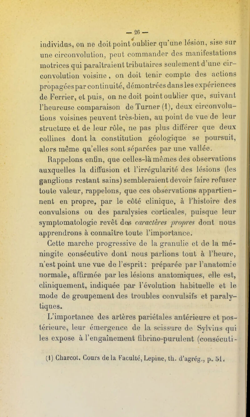 individus, on ne doit point oublier qu'une lesion, sise sur une circonvolution, peut commander des manifestations motrices qui paraitraienttributaires seulement d'une cir- convolution voisine , on doit tenir compte des actions propageesparcontinuite, demontreesdansles experiences de Ferrier, et puis, on ne doit point oublier que, suivant I'heureuse comparaison de Turner (1), deux circonvolu- tions voisines peuvent tres-bien, an point de vue de leur structuce et de leur role, ne pas plus differer que deux collines dont la constitution geologique se poursuit, alors raeme qu'elles sont separees par une vallee. Rappelons enfin, que celles-lamemes des observations auxquelles la diffusion et I'irregularite des lesions (les g^anglions restant sains) sembleraient devoir faire refuser toute valeur, rappelons, que ces observations appartien- nent en propre, par le cote clinique, a Fhistoire des convulsions ou des paralysies corticales, puisque leur symptomatologie revet dee caracteres propres dont nous apprendrons a connaitre toute I'importance. Gette marche progressive de la granulie et de la me- ningite consecutive dont nous parlions tout a I'heure, n'est point une vue de I'esprit: preparee par I'anatomie normale, affirmee par les lesions anatomiques, elte est, cliniquement, indiquee par revolution habituelle et le mode de groupement des troubles convulsifs et paraly- tiques. L'iraportanee des arteres parietales anterieure et pos- terioure, leur emergence de la scissure do Sylvius qui les expose a rengainement fibrino-purulent (consecuti- (1) Charcot. Cours dela Faculte, Lepine, th. d'agreg., p. 51.