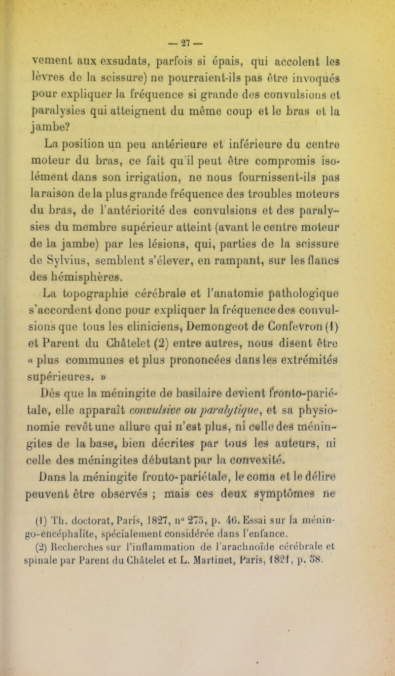 vement aux exsudats, parfois si epais, qui accolent les levres de la scissure) ne poiirraient-ils pas etre invoques pour expliquer la frequence si grande des convulsions et paralysies qui atteignent du meme coup et le bras et la jambe? La position un peu anterieure et inferieure du centre moteur du bras, ce fait qu'il peut etre compromis iso- lement dans son irrigation, ne nous fournissent-ils pas laraison dela plusgrande frequence des troubles moteurs du bras, de I'anteriorite des convulsions et des paraly- sies du membre superieur atteint (avant le centre moteur de la jambe) par les lesions, qui, parties de la scissure de Sylvius, semblent s'elever, en rampant, sur les flancs des hemispheres. La topographie cerebrale et I'anatomie pathologique s'accordent done pour expliquer la frequence des convul- sions que tons les cliniciens^ Demongeot de GonfeVfon(l) et Parent du Ghatelet (2) entre autres, nous disent etre « plus communes et plus prononcees dans les extremites superieures. » Des que la meningite del basilaire devient fronto-parie- tale, elle apparait convulsive ou paralytique^ et sa physio- nomie revet une allure qui n'est plus, ni Celledes menin- gites de la base, bien decrites par tous les auteurs, ni celle des meningites debutant par la convexite* Dans la meningite fronto-parietale, le COftla et le dclire peuvenL etre observes ; mais ces deuX symptomes ne (1) Til. doctorat, Paris, 1827, n 275, p. 4G. Essai sur la mc'iiin- go-enceplialite, specialement consideree dans I'enfance. (2) Reclierciies sui' I'inflammation de I'araclinoi'de cerebrale et spinale par Parent du Ghatelet et L. Martinet, Paris, I82j, p. 58.