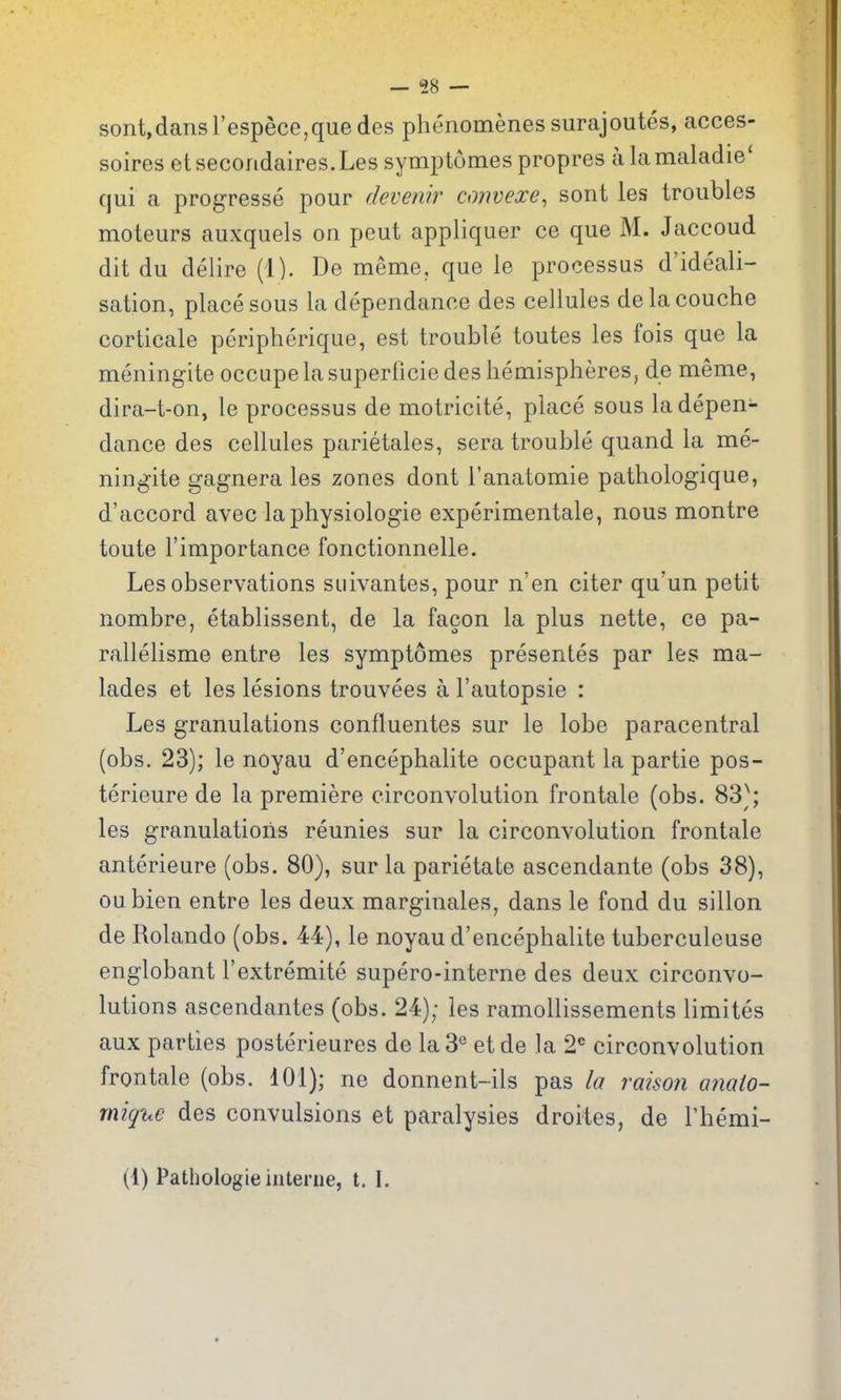 sont,dansrespece,quedes phenomenes surajoutes, acces- soires etsecoridaires.Les symptomes propres alamaladie' qui a progresse pour rievenir ctmvexe, sont les troubles moteurs auxquels on peut appliquer ce que M. Jaccoud dit du delire (1). De meme, que le processus d'ideali^ sation, place sous la dependance des cellules de la couche corticale peripherique, est trouble toutes les fois que la meningite occupelasuperficie des hemisphereSj de meme, dira-t-on, le processus de motricite, place sous la depen- dance des cellules parietales, sera trouble quand la me- ningite gagnera les zones dont I'anatomie pathologique, d'accord avec laphysiologie experimentale, nous montre toute I'importance fonctionnelle. Les observations suivantes, pour n'en citer qu'un petit nombre, etablissent, de la facon la plus nette, ce pa- rallelisme entre les symptomes presentes par les ma- lades et les lesions trouvees a I'autopsie : Les granulations confluentes sur le lobe paracentral (obs. 23); le noyau d'encephalite occupant la partie pos- terieure de la premiere circonvolution frontale (obs. 83); les granulations reunies sur la circonvolution frontale anterieure (obs. 80), sur la parietate ascendante (obs 38), oubien entre les deux marginales, dans le fond du sillon de Rolando (obs. 44), le noyau d'encephalite tuberculeuse englobant I'extremite supero-interne des deux circonvo- lutions ascendantes (obs. 24); les ramollissements limites aux parties posterieures de la 3° etde la 2'^ circonvolution frontale (obs. dOl); ne donnent-ils pas la raisoii anato- mique des convulsions et paralysies droites, de Themi- (1) Pathologic interne, t. I.