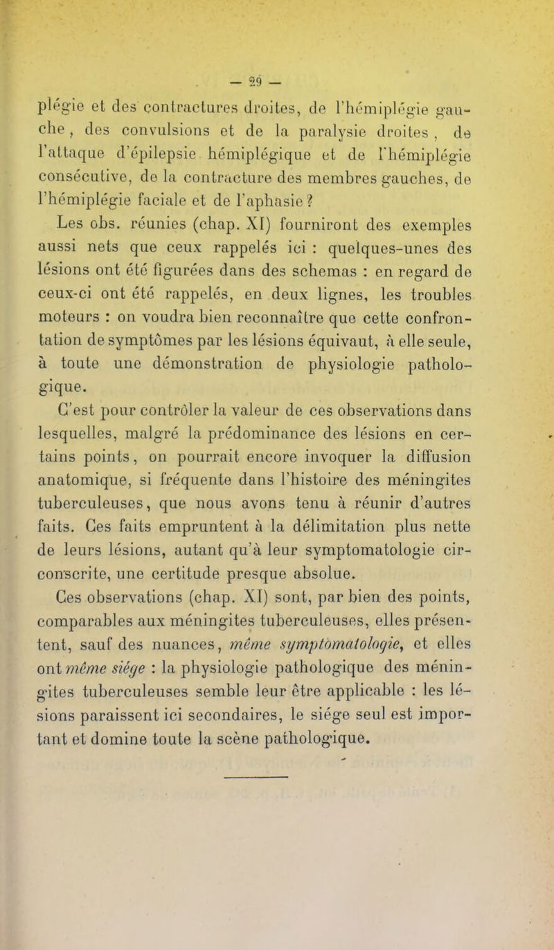 59 plegie et des contractures droites, de I'hemiplegie gau- che , des convulsions et de la paralysie droites , de I'attaque d'epilepsie hemiplegique et de Themiplegie consecutive, de la contracture des membres gauches, de I'hemiplegie faciale et de I'aphasie ? Les obs. reunies (chap. XI) fourniront des exemples aussi nets que ceux rappeles ici : quelques-unes des lesions ont ete figurees dans des schemas : en regard de ceux-ci ont ete rappeles, en deux lignes, les troubles moteurs : on voudra bien reconnaitre que cette confron- tation de symptumes par les lesions equivaut, a elle seule, a toute une demonstration de physiologic patholo- gique. G'est pour controler la valeur de ces observations dans lesquelles, malgre la predominance des lesions en cer- tains points, on pourrait encore invoquer la diffusion anatomique, si frequente dans I'histoire des meningites tuberculeuses, que nous avons tenu a reunir d'autres faits. Ges faits empruntent a la delimitation plus nette de leurs lesions, autant qu'a leur symptomatologie cir- conscrite, une certitude presque absolue. Ges observations (chap. XI) sont, par bien des points, comparables aux meningites tuberculeuses, elles presen- tent, sauf des nuances, menu symptomatologies et elles ont memo siege : la physiologic pathologique des menin- gites tuberculeuses semble leur etre applicable : les le- sions paraissent ici secondaires, le siege seul est impor- tant et domine toute la scene pathologique.