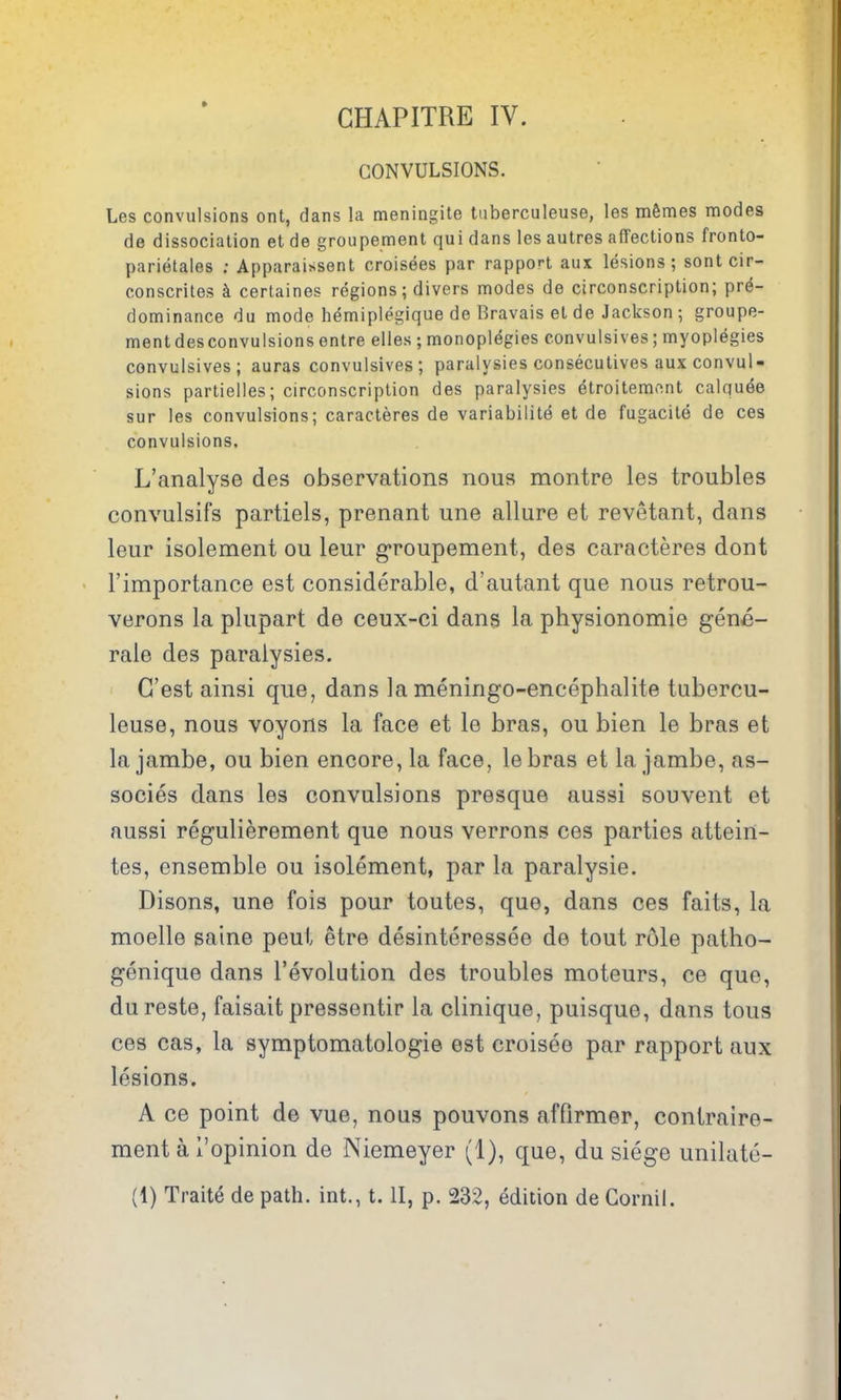 GHAPITRE IV. CONVULSIONS. Les convulsions ont, dans la meningite tuberculeuse, les m6mes modes de dissociation et de groupement qui dans les autres affections fronto- parietales ; Apparaissent croisees par rapport aux lesions; sont cir- conscrites k certaines regions; divers modes de circonscription; pre- dominance du mode hemiplegique de Bravais et de Jackson ; groupe- ment desconvulsions entre elles ;monoplegies convulsives; myoplegies convulsives; auras convulsives; paralysies consecutives aux convul- sions partielles; circonscription des paralysies dtroitemo.nt calqu^e sur les convulsions; caracteres de variabilite et de fugacite de ces convulsions. L'analyse des observations nous montre les troubles convulsifs partiels, prenant une allure et revetant, dans leur isolement ou leur g'roupement, des caracteres dont I'importance est considerable, d'autant que nous retrou- verons la plupart de ceux-ci dans la physionomie gene- rale des paralysies. G'est ainsi que, dans la meningo-encephalite tubercu- leuse, nous voyons la face et le bras, ou bien le bras et lajambe, ou bien encore, la face, lebras et la jambe, as- socies dans les convulsions presque aussi souvent et aussi regulierement que nous verrons ces parties attein- tes, ensemble ou isolement, par la paralysie. Disons, une fois pour toutes, que, dans ces faits, la moelle saine peui etre desinteressee de tout role patho- genique dans revolution des troubles moteurs, ce que, dureste, faisait pressentir la clinique, puisque, dans tons ces cas, la symptomatologie est croisee par rapport aux lesions, A ce point de vue, nous pouvons affirmer, contraire- ment a I'opinion de Niemeyer (1), que, du siege unilate- (1) Traite de path, int., t. II, p. 232, edition de Cornil.
