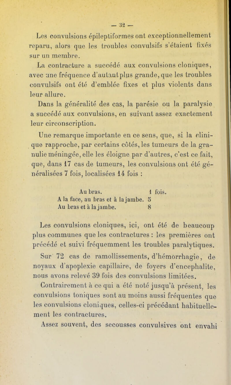 Les convulsions epilepliformes ont exceptionnellement reparu, alors que les troubles convulsifs s'etaient fixes sur un membre. La contracture a succede aux convulsions cloniques, avec une frequence d'autantplus grande,que les troubles convulsifs ont ete d'emblee fixes et plus violents dans leur allure. Dans la generalite des cas, la paresie ou la paralysie a succede aux convulsions, en suivant assez exactement leur circonscription. Une remarque importante en ce sens, que, si la clini- que rapproche, par certains cotes, les tumeurs de la gra- nulie meningee, elle les eloigne par d'autres, c'est ce fait, que, dans 17 cas de tumeurs, les convulsions ont ete ge- neralisees 7 fois, localisees 14 fois : Aubras. 1 fois. A la face, au bras et a lajarabe. 5 Au bras et a la jambe. 8 Les convulsions cloniques, ici, ont ete de beaucoup plus communes que les contractures: les premieres ont precede et suivi frequemment les troubles paralytiques. Sur 72 cas de ramollissements, d'hemorrhagie, de noyaux d'apoplexie capillaire, de foyers d'encephalite, nous avons releve 39 fois des convulsions limitees. Gontrairement a ce qui a ete note jusqu'a present, les convulsions toniques sont au moins aussi frequentes que les convulsions cloniques, celles-ci precedant habituelle- ment les contractures. Assez souvent, des secousses convulsives ont envabi
