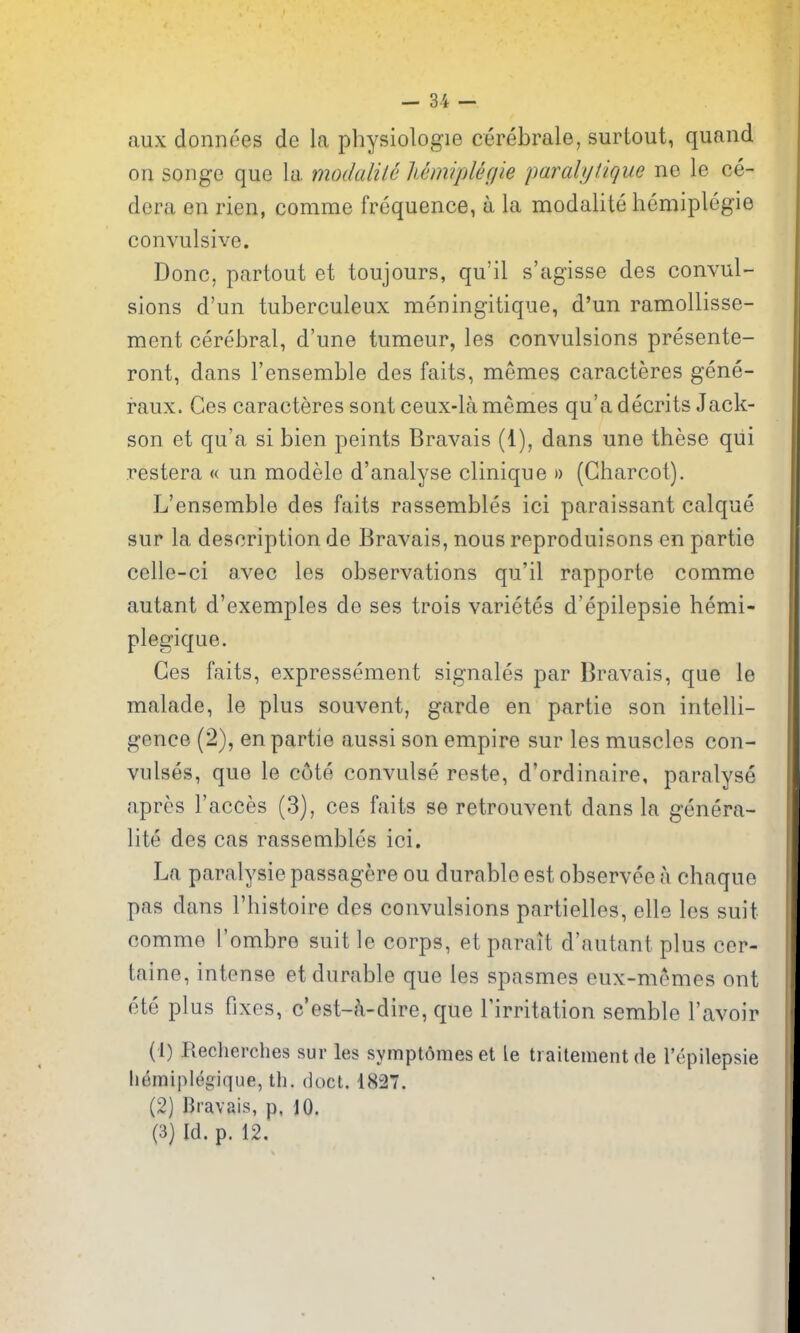 aux donnees de la pbysiologie cerebrale, surtout, quand on songe que la modalile MmipUgie parali/tigue ne le ce- dera en rien, comme frequence, a la modaUte bemiplegie convulsive. Done, partout et toujours, qu'il s'agisse des convul- sions d'un tuberculeux meningitique, d'un ramoUisse- ment cerebral, d'une tumeur, les convulsions presente- ront, dans I'ensemble des faits, memos caracteres gene- raux. Ces caracteres sont ceux-lamemes qu'adecrits Jack- son et qu'a si bien peints Bravais (1), dans une these qiii restera « un modele d'analyse clinique » (Charcot). L'ensemble des faits rassembles ici paraissant caique sur la description de Bravais, nous reproduisons en partie celle-ci avec les observations qu'il rapporte comme autant d'exemples de ses trois varietes d'epilepsie hemi- plegique. Ces faits, expressement signales par Bravais, que le malade, le plus souvent, garde en partie son intelli- gence (2), en partie aussi son empire sur les muscles con- vulses, que le c6te convulse reste, d'ordinaire, paralyse apres I'acces (3), ces faits se retrouvent dans la genera- lite des cas rassembles ici. La paralysie passagere ou durable est observee a chaque pas dans I'histoire des convulsions partielles, elle les suit comme I'ombre suit le corps, et parait d'autant plus cer- taine, intense et durable que les spasmes eux-memes out ete plus fixes, c'est-^i-dire, que Tirritation semble I'avoir (1) Recherches sur les symptomeset le traitementde I'epilepsie liemiplegique, th. doct. 4827. (2) Bravais, p, 10. (3) Id. p. 12.