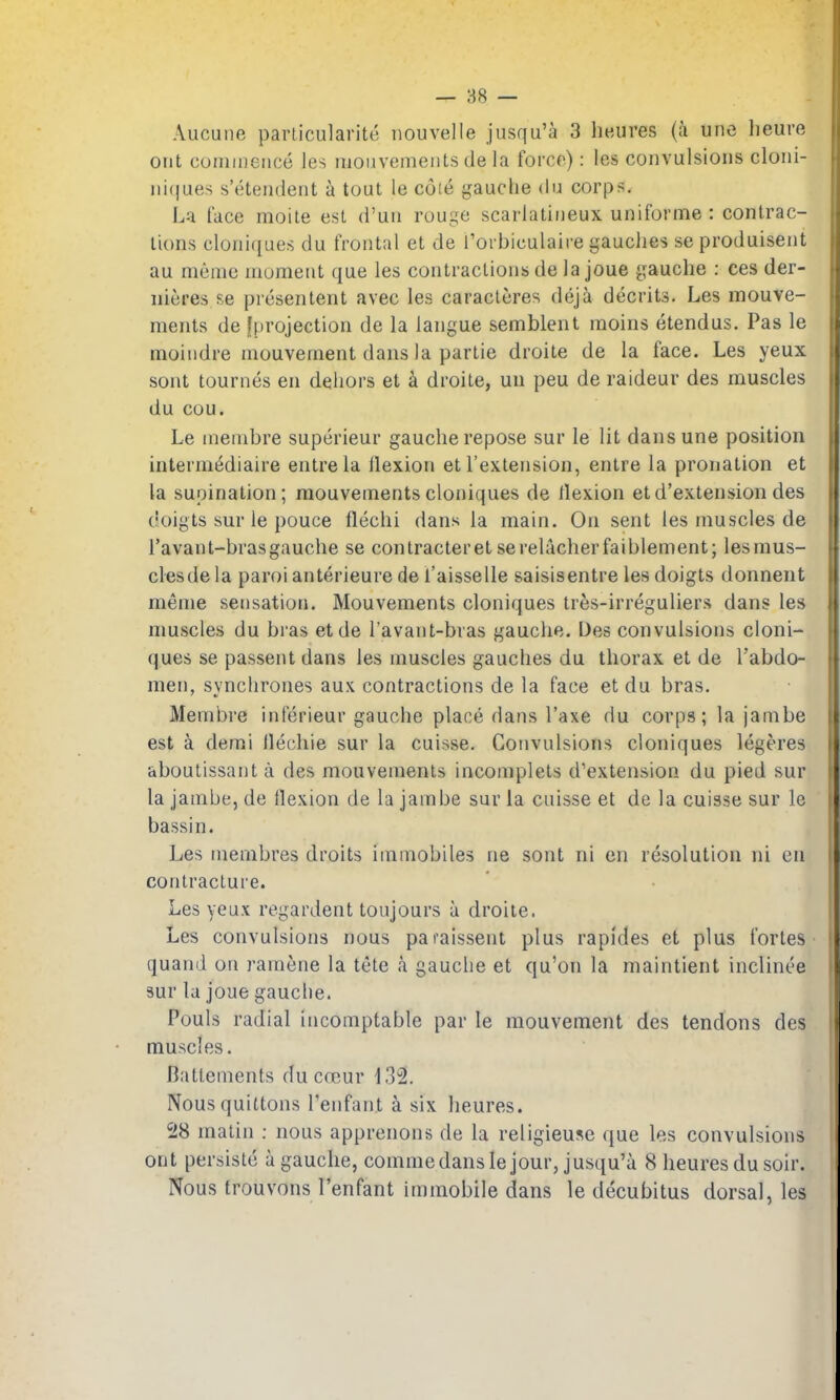 — 88 — Aucune parlicularite nouvelle jiisqu'a 3 heures (a une lieuve out commence les mouvemeiitsde la force): les convulsions cloni- nicjues s'ctendent a tout le cote gauclie du corps. La face moite est d'un rouge scarlatineux uniforme : contrac- tions cloni([ues du frontal et de I'orbiculaire gaudies se produisent au meme moment que les contractions de la joue gauche : ces der- nieres se presentent avec les caracteres deji decrits. Les mouve- ments de [projection de la langue semblent raoins etendus. Pas le moindre mouvement dans la partie droite de la face. Les yeux sont tournes en deliors et k droite, un peu de raideur des muscles du cou. Le menibre superieur gauche repose sur le lit dans une position intermediaire entrela llexion et I'extension, entre la pronation et la supination; raouvementscloniques de flexion etd'extension des doigts sur le pouce flechi dans la main. On sent les muscles de I'avant-brasgauche se contracteretserelacherfaiblement; lesmus- clesde la paroi anterieure de I'aisselle saisisentre les doigts donnent meme sensation. Mouvements cloniques tres-irreguliers dans les muscles du bras etde I'avant-bras gauche. Des convulsions cloni- ques se passent dans les muscles gauches du thorax et de I'abdo- men, synchrones aux contractions de la face et du bras. Membre inferieur gauche place dans I'axe du corps; la jambe est a demi llechie sur la cuisse. Convulsions cloniques legeres aboutissant a des mouvements incomplets d'extension du pied sur la jambe, de flexion de la jambe sur la cuisse et de la cuisse sur Ic bassin. Les inembres droits iinmobiles ne sont ni en resolution ni en contracture. Les yeux regardent toujours a droite. Les convulsions nous paraissent plus rapides et plus fortes quand on ramene la tete a gauche et qu'on la maintient inclinee sur la joue gauche. Pouls radial incomptable par le mouvement des tendons des muscles. Batlements du cccur 132. Nousquittons I'enfan.t a six heures. 28 matin ; nous apprenons de la religieuse que les convulsions ont persistc a gauche, commedansle jour, jusqu'a 8 heures du soir. Nous trouvons I'enfant immobile dans le decubitus dorsal, les