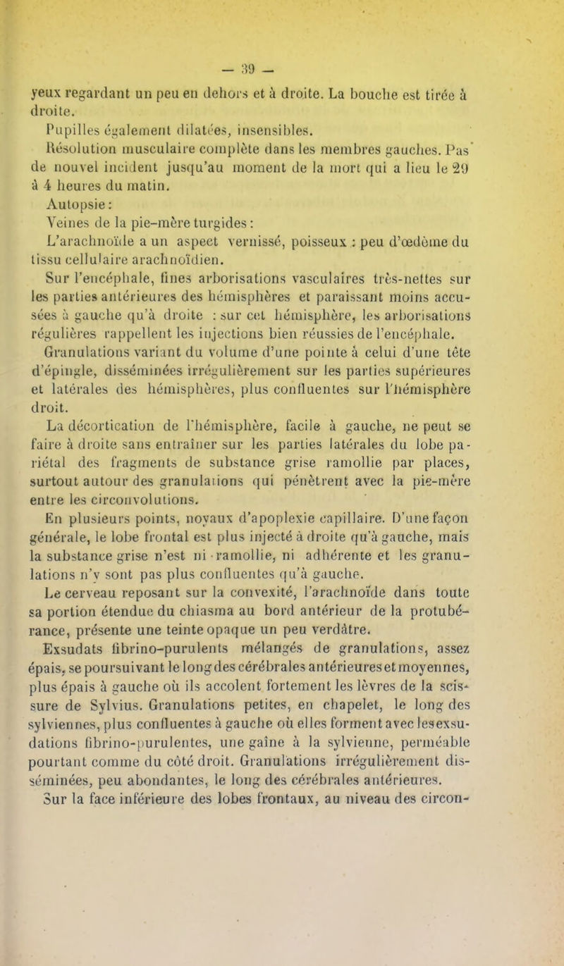 yeux regardant un peu en dehors et a droite. La bouche est tiree k droite. Pupilles ci,'alement dilatees, insensibles. Resolution niusculaire coni[)lete dans les niembres gaudies. Pas' de nouvel incident jusqu'au moment de la mort qui a lieu le 21) a 4 lieures du matin. Aulopsie: Veines de la pie-mere turgides: L'arachnoide a un aspect vernisse, poisseux ; peu d'oedome du lissu cellulaire arachnoidien. Sur I'encepiiale, fines arborisations vasculaires tres-nettes sur les parties anlerieures des hemispheres et paraissant moins acou- sees a gauche (ju'a droite ; sur cet hemisphere, les arborisations regulieres rappellent les injections bien reussiesde I'encephale. Granulations variant du volume d'une pointe a celui d'urie tete d'epingle, disseminees irrcgulierenient sur les parties superieures et laterales des hemispheres, plus confluentes sur I'lieraisphere droit. La decortication de Themisphere, facile a gauche, ne peut se faire a droite sans entrainer sur les parties laterales du lobe pa- rietal des fragments de substance grise ramollie par places, surtout autour des granularions qui penetrent avec la pie-mere entre les circonvoluiions. En plusieurs points, noyaux d'apoplexie capillaire. D'une fagon generate, le lobe frontal est plus injecte a droite qu'a gauche, mais la substance grise n'est ni ramollie, ni adherente et les granu- lations n'v sont pas plus confluentes qu'a gauche. Le cerveau reposant sur la convexite, I'arachnoi'de dans toute sa portion etendue du chiasma au bord anterieur de la protube- rance, presente une teinte opaque un peu verdcitre. Exsudats librino-purulenls melanges de granulations, assez epais. sepoursuivant lelongdescerebralesanterieuresetmoyennes, plus epais a gauche ou ils accolent fortement les levres de la scis- sure de Sylvius. Granulations petites, en chapelet, le long des sylviennes, plus confluentes a gauche oil elles formentaveclesexsu- dations fibrino-purulentes, une gaine a la sylviennc, permeable pourtant comme du cote droit. Granulations irregulierement dis- seminees, peu abondantes, le long des cerebrales anterieures. Sur la face inferieure des lobes frontaux, au niveau des circon-