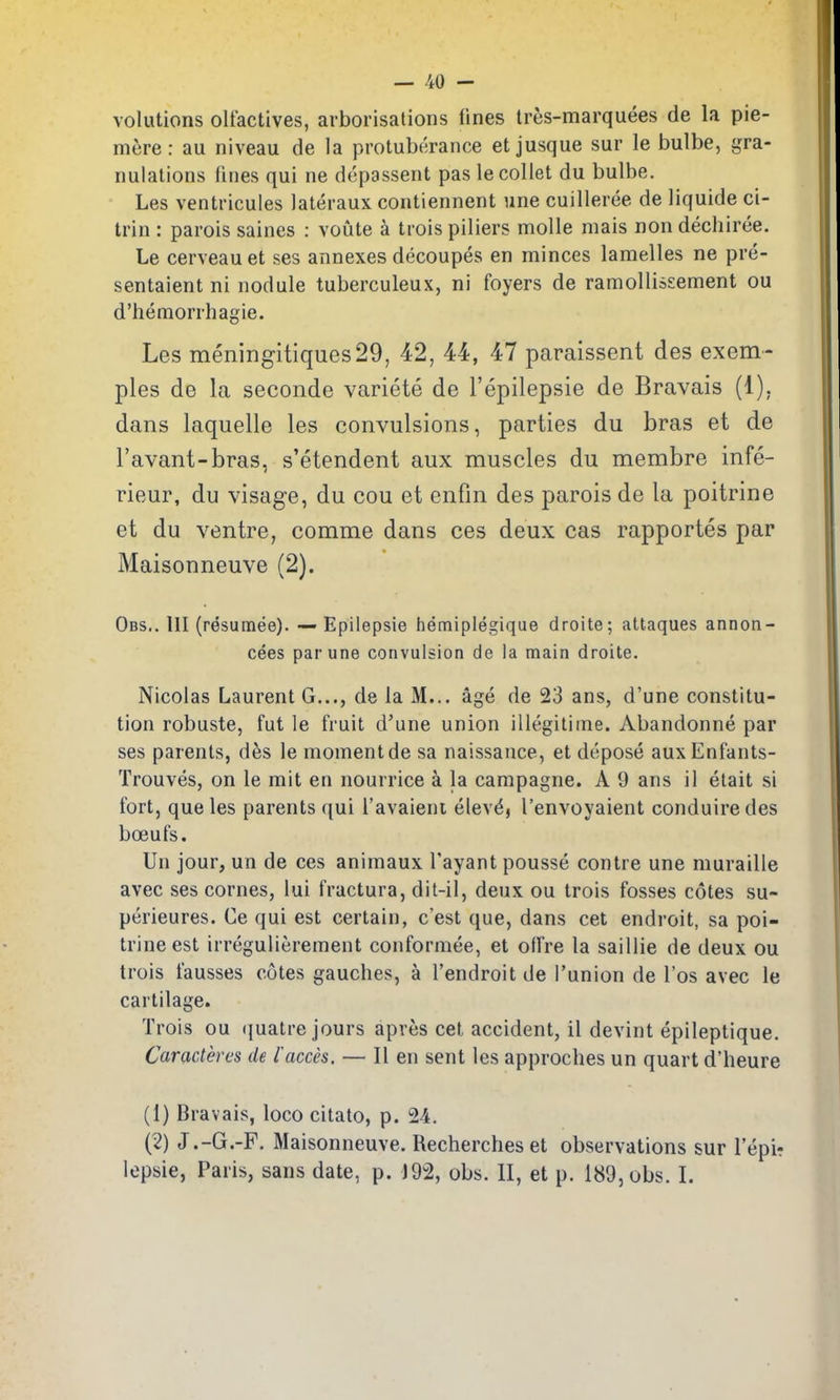 volutions olfactives, arborisations fines tres-marquees de la pie- mere: au niveau de la protuberance etjusque sur le bulbe, gra- nulations fines qui ne depassent pas le collet du bulbe. Les ventricuies lateraux contiennent une cuilleree de liquide ci- trin : parois saines : voute k trois piliers molle mais non dechiree. Le cerveauet ses annexes decoupes en minces lamelles ne pre- sentaient ni nodule tuberculeux, ni foyers de ramollissement ou d'hemorrhagie. Les meningitiques29, 42, 44, 47 paraissent des exem- pies de la seconde variete de I'epilepsie de Bravais (1), dans laquelle les convulsions, parties du bras et de I'avant-bras, s'etendent aux muscles du membre infe- rieur, du visage, du cou et enfm des parois de la poitrine et du ventre, comme dans ces deux cas rapportes par Maisonneuve (2). Obs.. hi (resumee). — Epilepsie hemiplegique droite; attaques annon- cees parune convulsion de la main droite. Nicolas Laurent G..., de la M... age de 23 ans, d'une constitu- tion robuste, fut le fruit d'une union illegilime. Abandonne par ses parents, des le moment de sa naissance, et depose auxEnfants- Trouves, on le mit en nourrice a la campagne. A 9 ans il elait si fort, que les parents qui I'avaieni elevdj I'envoyaient conduiredes boeufs. Un jour, un de ces animaux Tayant pousse contre une muraille avec ses cornes, lui fractura, dit-il, deux ou trois fosses cotes su- perieures. Ce qui est certain, c'est que, dans cet endroit, sa poi- trine est irregulierement conformee, et offre la sailiie de deux ou trois fausses cotes gauches, a I'endroit de I'union de I'os avec le cartilage. Trois ou (juatre jours apres cet accident, il devint epileptique. Caracteres de I'acces. — II en sent les approches un quart d'heure (1) Bravais, loco citato, p. 24. (2) J.-G.-F. Maisonneuve. Rechercheset observations sur I'epir lepsie, Paris, sans date, p. J92, obs. II, et p. 189, obs. I.