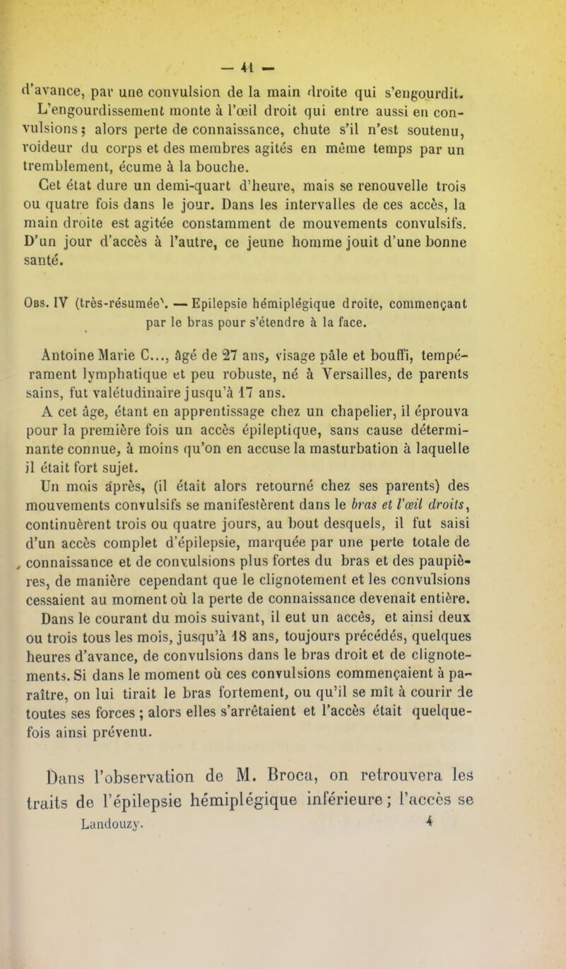d'avance, par une convulsion de la main droite qui s'engourdit. L'engourdissement monte a I'oeil droit qui entre aussi en con- vulsions 5 alors perte de connaissance, chute s'il n'est soutenu, voideur du corps et des membres agites en meme temps par un tremblement, ecume k la bouche. Get etat dure un demi-quart d'heure, mais se renouvelle trois ou quatre fois dans le jour. Dans les intervalles de ces acces, la main droite est agitee constamment de mouvements convulsifs. D'un jour d'acc^s a Tautre, ce jeune homme jouit d'une bonne sante. Obs. IV (tres-resumee\—Epilepsie hemiplegique droite, commenQant par le bras pour s'etendre k la face. Antoine Marie C..,, Age de 27 ans, visage pale et bouffi, tempe- rament lymphatique et peu robuste, ne k Versailles, de parents sains, fut valetudinaire jusqu'a 17 ans. A cet age, etant en apprentissage chez un chapelier, il eprouva pour la premiere fois un accfes epileptique, sans cause determi- nante connue, k moins qu'on en accuse la masturbation a laquelle il etait fort sujet. Un mois apres, (il etait alors retourne chez ses parents) des mouvements convulsifs se manifesf^rent dans le bras et I'oeil droits^ continuerent trois ou quatre jours, au bout desquels, il fut saisi d'un acces complet d'epilepsie, marquee par une perte totale de ^ connaissance et de convulsions plus fortes du bras et des paupie- res, de maniere cependant que le clignotement et les convulsions cessaient au moment oil la perte de connaissance devenait enti^re. Dans le courant du mois suivant, il eut un acces, et ainsi deux ou trois tons les mois, jusqu'a 48 ans, toujours precedes, quelques heures d'avance, de convulsions dans le bras droit et de clignote- ments. Si dans le moment ou ces convulsions commencaient a pa- raitre, on lui tirait le bras fortement, ou qu'il se mit k courir de toutes ses forces ; alors elles s'arretaient et I'acces etait quelque- fois ainsi prevenu. Dans I'observation de M. Broca, on retrouvera lea traits de I'epilepsie hemiplegique inferieure; I'acccs se LandoLizy. ^
