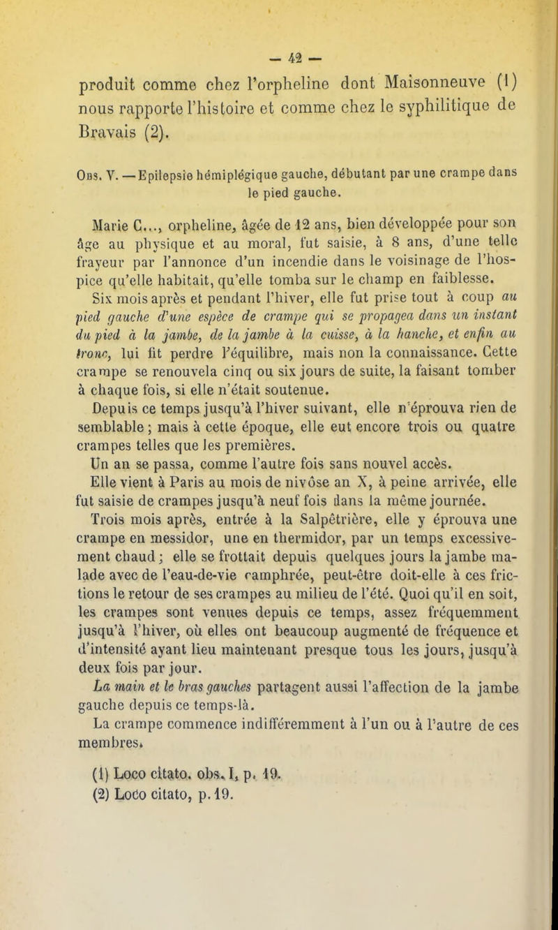 produit comme chez I'orpheline dont Maisonneuve (1) nous rapporte I'histoire et comme chez le sypliilitique de Bravais (2). OflS. V. —Epilepsie hemiplegique gauche, debutant par une cramps dans le pied gauche. Marie C..., orpheline, agce de 12 ans, bien developpee pour son age au physique et au moral, tut saisie, a 8 ans, d'une telle frayeur par I'annonce d'un incendie dans le voisinage de I'hos- pice qu'elle habitait, qu'elle tomba sur le champ en faiblesse. Six mois apres et pendant Thiver, elle fut prise tout a coup au pied gauche d'une espece de crampe qui se propagea dans un instant du pied a la jamk, de la jambe a, la cuisse, a la hanche, et enfin au fronc, lui lit perdre Tequilibre, mais non la connaissance. Cette crampe se renouvela cinq ou six jours de suite, la faisant tomber a chaque fois, si elle n'etait soutenue. Depuis ce temps jusqu'ci I'hiver suivant, elle n'eprouva rien de semblable; mais a cette epoque, elle eut encore trois ou quatre crampes telles que les premieres. Un an se passa, comme I'autre fois sans nouvel acccs. Elle vient a Paris au moisde nivose an X, a peine arrivee, elle fut saisie de crampes jusqu'Ji neuf fois dans la memejournee. Trois mois apres, entree a la Salpetriere, elle y eprouva une crampe en messidor, une en thermidor, par un temps excessive- raent chaud; elle se frottait depuis quelques jours la jarabe ma- lade avec de I'eau-de-vie ramphree, peut-etre doit-elle a ces fric- tions le retour de ses crampes au milieu de I'ete. Quoi qu'il en soit, les crampes sont venues depuis ce temps, assez frequemment jusqu'a I'hiver, ou elles ont beaucoup augmente de frequence et d'intensite ayant lieu maintenant presque tous les jours, jusqu'a deux fois par jour. La main et le bras gauclm partagent ausai I'affection de la jambe gauche depuis ce temps-la. La crampe commence indilferemment a I'un ou a I'autre de ces membrest (1} Loco citato, obs. I, p. 19. (2) Loco citato, p. 19.