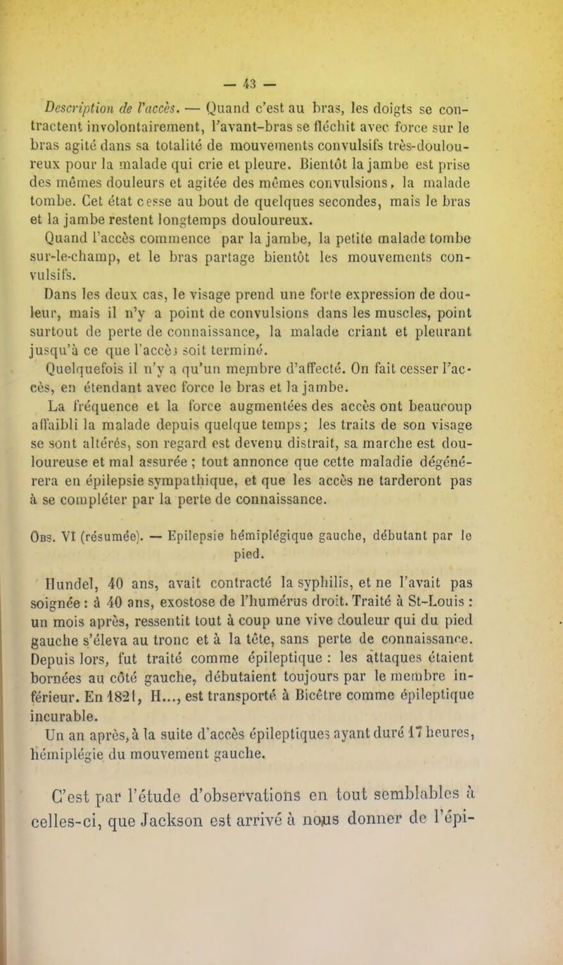 Description de Vacces. — Quand c'est au bras, les doigts se con- tractent involontairement, I'avant-bras se flechit avec force sur le bras agile dans sa totalite de mouvements convulsits tres-doulou- reux pour la malade qui crie el pleure. Bientot la jambe est prise des memes douleurs et agitee des memes convulsions, la malade tombe. Get etat cesse au bout de quelques secondes, mais le bras et la jambe restent longtemps douloureux. Quand Tacces commence par la jarabe, la petite malade tombe sur-le-champ, et le bras partage bientot les mouvements con- vulsits. Dans les deux cas, le visage prend une forte expression de dou- leur, mais il n'y a point de convulsions dans les muscles, point surtout de perte de connaissance, la malade criant et pleurant jusqu'a ce que I'accej soil termino. Quelquefois il n'y a qu'un mejnbre d'affecte. On fait cesser Tac- ces, en etendant avec force le bras et la jambe. La frequence et la force augmentees des acces ont beauroup affaibli la malade depuis quelque temps; les traits de son visage se sont alter6s, son regard est devenu distrait, sa marche est dou- loureuse et mal assuree ; tout annonce que cette maladie degene- rera en epilepsie sympathique, et que les acces ne tarderont pas se completer par la perte de connaissance. Obs. VI (resumee). — Epilepsie hdmiplegique gauche, debutant par le pied. Hundel, 40 ans, avail contracte la syphilis, et ne I'avait pas soignde : a 40 ans, exoslose de I'humerus droit. Traite a St-Louis : un mois apres, ressentit tout a coup une vive douleur qui du pied gauche s'eleva au tronc et a la tele, sans perte de connaissance. Depuis lors, fut traite comme epileptique : les attaques etaient bornees au cote gauche, debutaient toujours par le membre in- ferieur. En 1821, H..., est transporte k Bicetre comme epileptique incurable. Un an apres, i la suite d'acces epileptiques ayantdure 17he.ures, liemiplegie du mouvement gauche. C'est par I'etude d'observations en tout semblablcs a celles-ci, que Jackson est arrive a news donner do I'epi-
