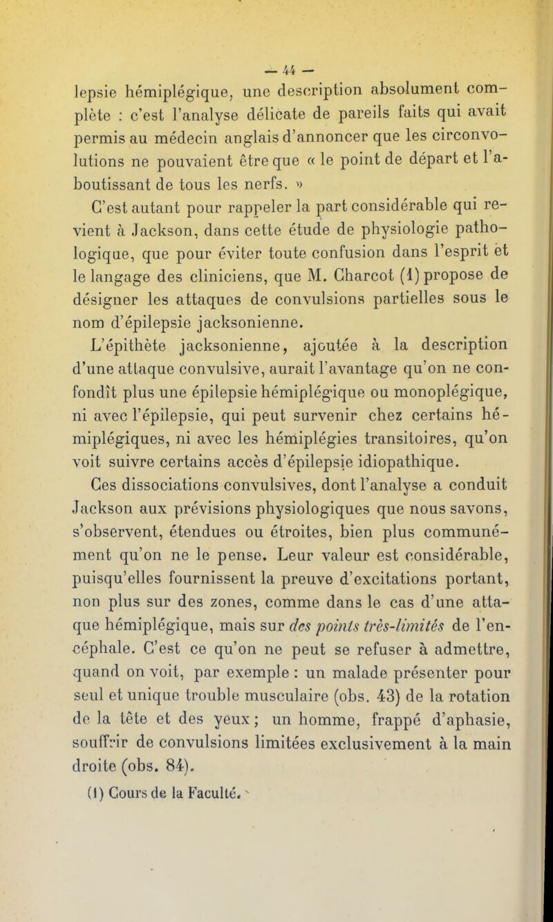 lepsie hemipleglque, une description absolument com- plete : c'est I'analyse delicate de pareils faits qui avait permis au medecin anglais d'annoncer que les circonvo- lutions ne pouvaient etreque « le point de depart et I'a- boutissant de tons les nerfs. ^) C'est autant pour rappeler la part considerable qui re- vient a Jackson, dans cette etude de physiologic patho- logique, que pour eviter toute confusion dans I'esprit et lelangage des cliniciens, que M. Charcot (1) propose de designer les attaques de convulsions partielles sous le nom d'epilepsie jacksonienne. L'epithete jacksonienne, ajoutee a la description d'une atlaque convulsive, aurait I'avantage qu'on ne con- fondit plus une epilepsie hemiplegique ou monoplegique, ni avec I'epilepsie, qui pent survenir chez certains he- miplegiques, ni avec les hemiplegies transitoires, qu'on voit suivre certains acces d'epilepsie idiopathique. Ces dissociations convulsives, dont I'analyse a conduit Jackson aux previsions physiologiques que nous savons, s*observent, etendues ou etroites, bien plus commune- ment qu'on ne le pense. Leur valeur est considerable, puisqu'elles fournissent la preuve d'excitations portant, non plus sur des zones, comme dans le cas d'une atta- que hemiplegique, mais sur des points tres-limites de I'en- cephale. C'est ce qu'on ne pent se refuser a admettre, quand on voit, par exemple : un malade presenter pour seul et unique trouble musculaire (obs. 43) de la rotation do la tete et des yeux; un homme, frappe d'aphasie, souffrir de convulsions limitees exclusivement a la main droite (obs. 84). (1) Cours de la Faculte. ^