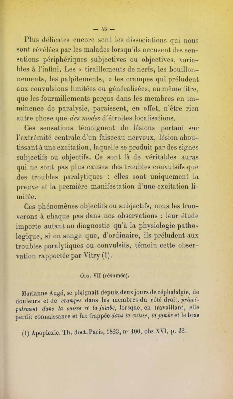 Plus dolicntes encore sont les dissociations qui nous sont revelees par les raalades lorsqu'ils accusent des sen- sations peripheriques subjectives ou objectives, varia- bles a rinfini. Les « tiraillements de nerfs, les bouillon- nements, les palpitements, » les crampes qui preludent aux convulsions limitees ou generalisees, au meme titre, que ]es fourmillements perQus dans les membres en im- minence de paralysie, paraissent, en effet, n'etre rien autre chose que des modes d'etroites localisations. Ces sensations teraoignent de lesions portant sur I'extremite centrale d'un faisceau nerveux, lesion abou- tissant a une excitation, laquelle se produit par des signes subjectifs ou objectifs. Ce sont la de veritables auras qui ne sont pas plus causes des troubles convulsifs que des troubles paralytiques : elles sont uniquement la preuve et la premiere manifestation d'une excitation li- mitee. Ces phenomenes objectifs ou subjectifs, nous les trou- verons a chaque pas dans nos observations : leur etude importe autant au diagnostic qu'a la physiologic patho- logique, si on songe que, d'ordinaire, ils preludent aux troubles paralytiques ou convulsifs, temoin cette obser- vation rapportee par Vitry (1). Obs. VII (r^suinee), Marianne Aug^, se plaignait depuis deux jours de cephalalgie, de douleurs et de crampes dans les membres du cote droit, frinci- palement dans la cuisse et la jam be, lorsque, en travaillant, elle perdit connaissance et fut frappee dans la cuisse, lajambe et le bras