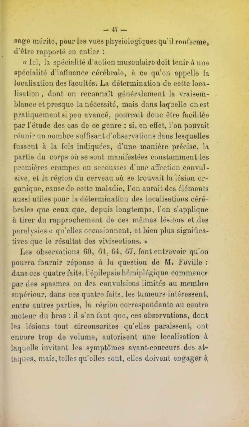 sag-G merite, pour les vaes physiologiques qu'il renferme, d'etre rapporte en entier : « Ici, la specialite d'action musculaire doit tenir a uno specialite d'influence cerebrale, a ce qu'on appelle la localisation des facultes. La determination de cette loca- lisation , dont on reconnait generalement la vraisem- blance et presque lanecessite, mais dans laquelle on est pratiquementsi pen avance, pourrait done etre facilitee par I'etude des cas de ce genre : si, en effet, Ton pouvait reunir un nombre suffisantd'observations dans lesquelles fussent a la fois indiquees, d'une maniere precise, la partie du corps oii se sont manifestees constamment les premieres crampes on seoousses d'une affection convul- eive^ et la region du cerveau oii se trouvait la lesion or- ganiqae, cause de cette maladie, Ton aurait des elements aussi utiles pour la determination des localisations cere- brales que ceux que, depuis longtemps, Ton s'applique a tirer du rapprochement de ces memos lesions et des paralysies « qu'elles occasionnent, et bien plus significa- tives que le resultat des vivisections. Les observations 60, 61, 64, 67, font entrevoir qu'on pourra fournir reponse a la question de M, Foville : dans ces quatre faits, I'epilepsie hemiplegique commence par des spasmcs ou des convulsions limites au membro superieur, dans ces quatre faits, les tumours interessent, entre autres parties, la region correspondante au centre moteur du bras : il s'en faut que, ces observations, dont les lesions tout circonscrites qu'elles paraissent, ont encore trop de volume, autorisent une localisation a laquelle invitent les symptomes avant-coureurs des at- taques, mais, telles qu'elles sont, elles doivent engager a