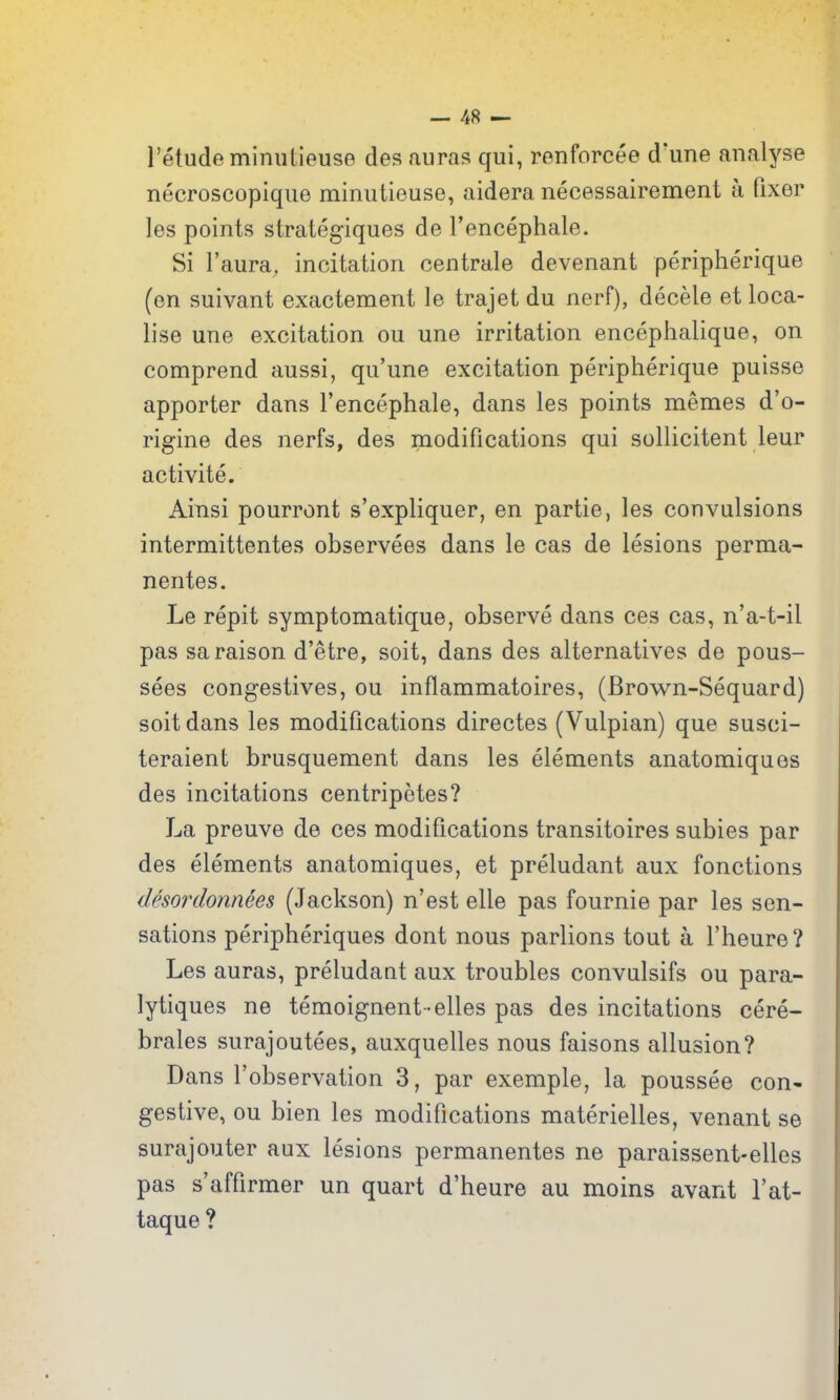 I'etude miniitieuse des auras qui, renforcee d'une analyse necroscopique minutieuse, aidera necessairement a fixer les points strategiques de Tencephale. Si I'aura, incitation centrale devenant peripherique (en suivant exacteraent le trajet du nerf), decele et loca- lise une excitation ou une irritation encephalique, on comprend aussi, qu'une excitation peripherique puisse apporter dans Tencephale, dans les points memes d'o- rigine des nerfs, des modifications qui sollicitent leur activite. Ainsi pourront s'expliquer, en partie, les convulsions intermittentes observees dans le cas de lesions perma- nentes. Le repit symptomatique, observe dans ces cas, n'a-t-il pas saraison d'etre, soit, dans des alternatives de pous- sees congestives, ou inflammatoires, (Brown-Sequard) soit dans les modifications directes (Vulpian) que susci- teraient brusquement dans les elements anatomiqaes des incitations centripetes? La preuve de ces modifications transitoires subies par des elements anatomiques, et preludant aux fonctions desordonnees (Jackson) n'est elle pas fournie par les sen- sations peripheriques dont nous parlions tout a I'heure? Les auras, preludant aux troubles convulsifs ou para- lytiques ne temoignent -elles pas des incitations cere- brales surajoutees, auxquelles nous faisons allusion? Dans I'observation 3, par exemple, la poussee con* gestive, ou bien les modifications materielles, venant se surajouter aux lesions permanentes ne paraissent-elles pas s'affirmer un quart d'heure au moins avant I'at- taque ?