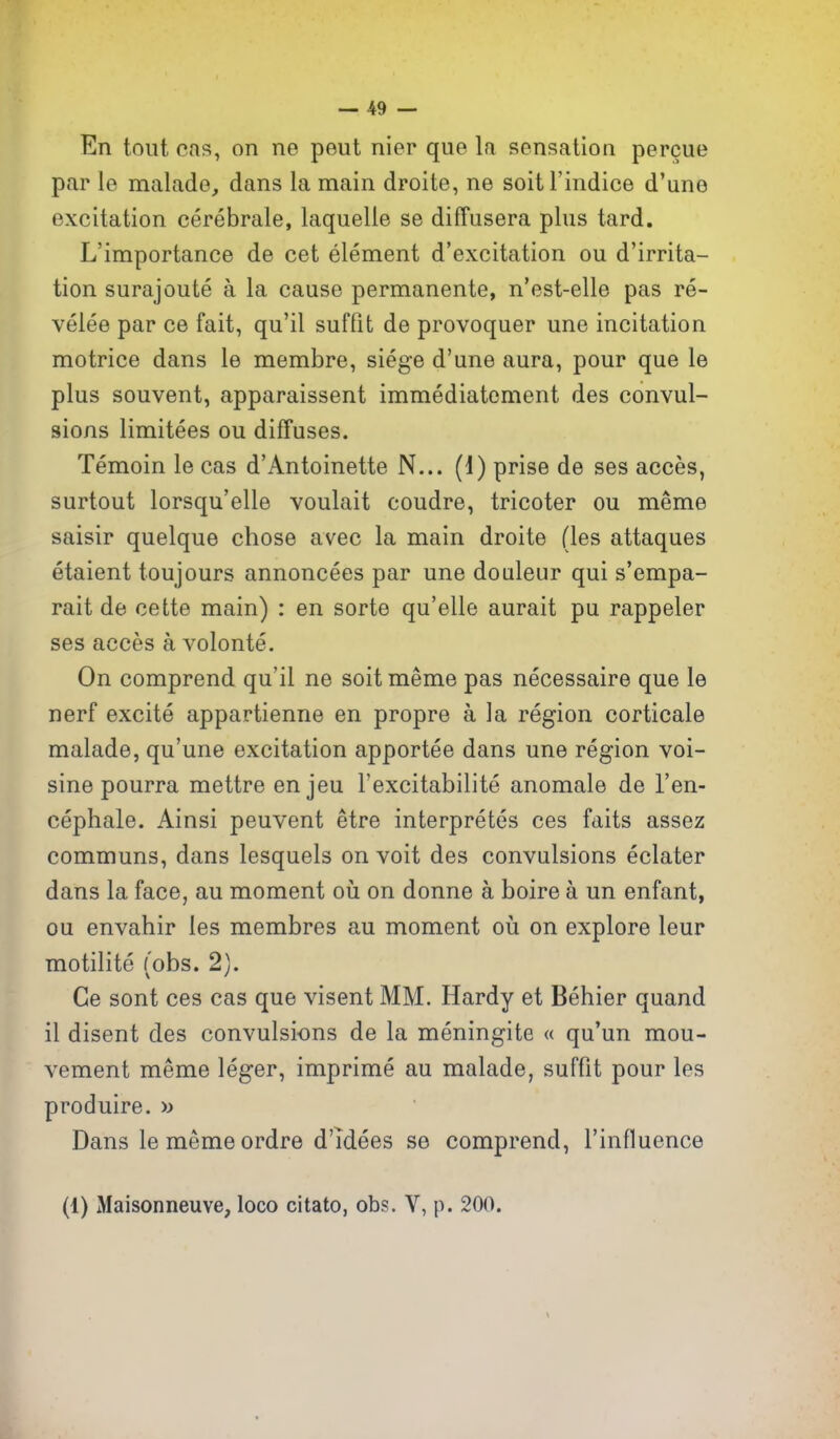 En tout cas, on ne pent nier que la sensation percue par le malade, dans la main droite, ne soitl'indice d'une excitation cerebrale, laquelle se diffusera plus tard, L'importance de cet element d'excitation ou d'irrita- tion surajoute a la cause permanente, n'est-elle pas re- velee par ce fait, qu'il suffit de provoquer une incitation motrice dans le membre, siege d'une aura, pour que le plus souvent, apparaissent immediatement des convul- sions limitees ou diffuses. Temoin le cas d'Antoinette N... (i) prise de ses acces, surtout lorsqu'elle voulait coudre, tricoter ou meme saisir quelque chose avec la main droite (les attaques etaient toujours annoncees par une doaleur qui s'empa- rait de cette main) : en sorte qu'elle aurait pu rappeler ses acces a volonte. On comprend qu'il ne soit meme pas necessaire que le nerf excite appartienne en propre a la region corticale malade, qu'une excitation apportee dans une region voi- sine pourra mettre enjeu I'excitabilite anomale de I'en- cephale. Ainsi peuvent etre interpretes ces faits assez communs, dans lesquels on voit des convulsions eclater dans la face, au moment oii on donne a boire a un enfant, ou envahir les membres au moment ou on explore leur motilite (obs. 2). Ge sont ces cas que visent MM. Hardy et Behier quand il disent des convulsions de la meningite « qu'un mou- vement meme leger, imprime au malade, suffit pour les produire. » Dans le meme ordre d'ldees se comprend, I'influence (1) Maisonneuve, loco citato, obs. Y, p. 200. \