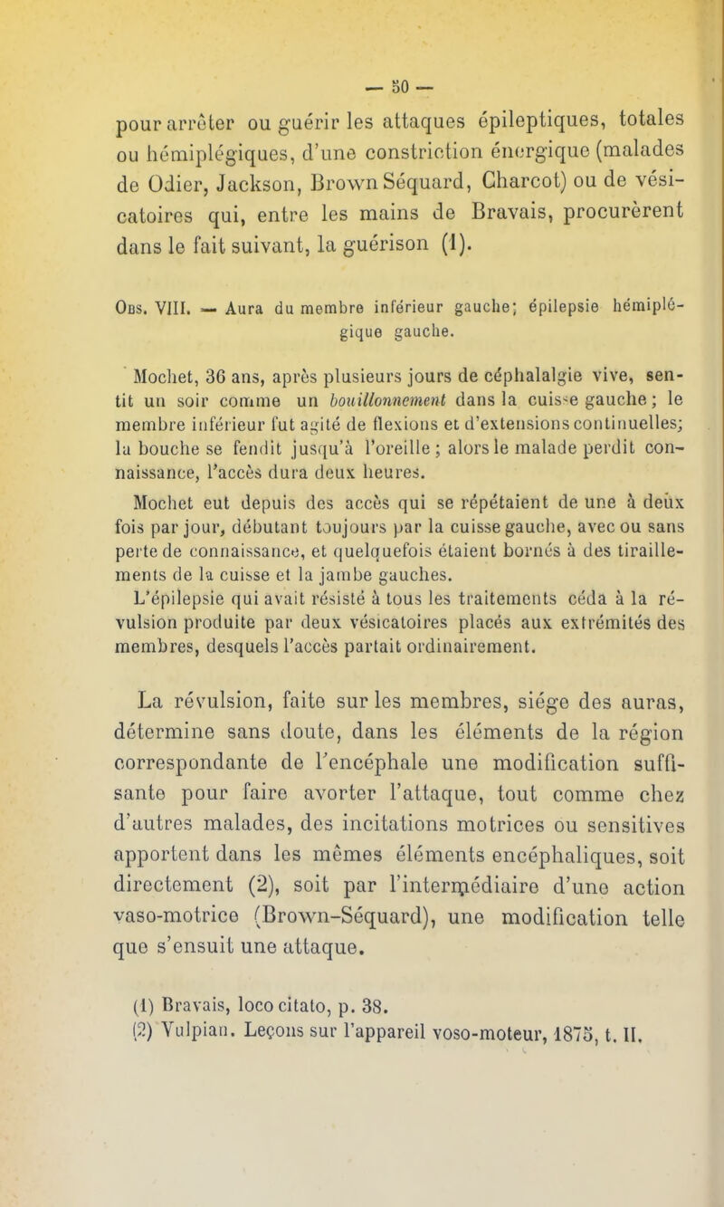 pourarroter ou guerir les attaques epileptiques, totales ou heaiiplegiques, d'lme constriction enfjrgique (malades de Odier, Jackson, Brown Sequard, Charcot) ou de vesi- catoires qui, entre les mains de Bravais, procurerent dans le fait suivant, la guerison (1). Obs. VIII. =— Aura du membre inferieur gauche; epilepsie hemipl^- gique gauche. Mochet, 36 ans, apres plusieurs jours de c^phalalgie vive, sen- tit un soir conrime un bouillonnement dans la cuis'^e gauche; le membre inferieur fut ai^ile de flexions et d'extensions continuelles; la bouche se fendit jusqu'a Toreille ; alors le malade perdit con- naissance, Tacces dura deux lieures. Mochet eut depuis des acces qui se repetaient de une a deiix fois par jour, debutant toujours par la cuisse gauciie, avecou sans pertede connaissaiice, et quelquefois elaient bornes a des tiraille- ments de la cuisse et la jainbe gaudies. L'epilepsie qui avait resisle a tons les traitements ceda a la re- vulsion produite par deux vesicatoires places aux exfreraites des membres, desquels I'acces partait ordinairement. La revulsion, faite sur les membres, siege des auras, determine sans doute, dans les elements de la region correspondante de Tencephale une modification suffi- sante pour faire avorter I'attaque, tout comme chez d'autres malades, des incitations motrices ou sensitives apportent dans les memos elements encephaliques, soit directement (2), soit par I'interniediaire d'une action yaso-motrice (Brown-Sequard), une modification telle que s'ensuit une attaque. (1) Bravais, loco citato, p. 38. (2) Vulpian. Lemons sur I'appareil voso-moteur, 1875, t. II.