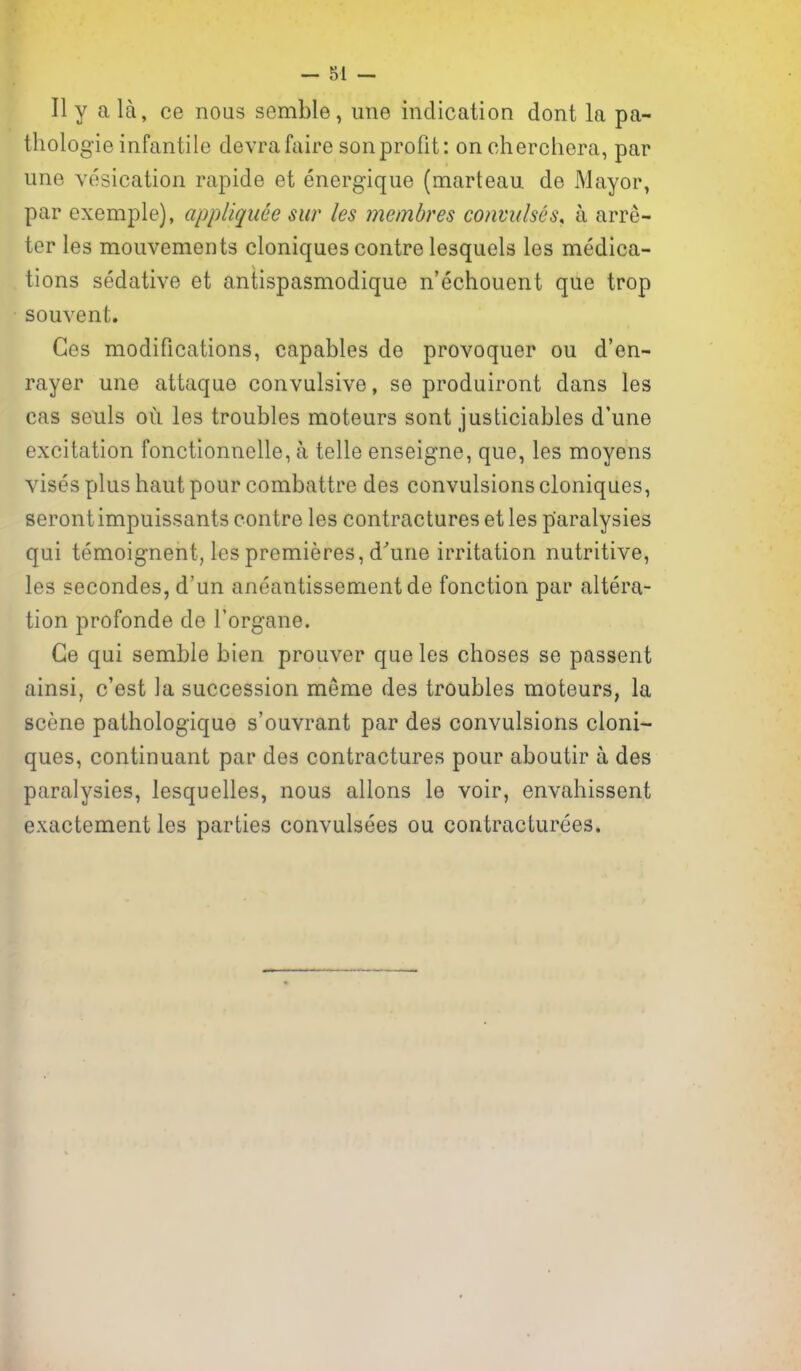 II y a la, ce nous semble, une indication dont la pa- thologie infantile devrafaire son profit: oncherchera, par une vesication rapide et energique (marteau de Mayor, par exemple), appliqiiee sur les memhres convulses, a arre- ter les mouvements cloniques centre lesquels les medica- tions sedative et antispasmodique n'echouent que trop souvent. Ces modifications, capables de provoquer ou d'en- rayer une attaque convulsive, se produiront dans les cas seuls ou les troubles moteurs sent justiciables d'une excitation fonctionnelle, a telle enseigne, que, les moyens vises plus haut pour combattre des convulsions cloniques, serontimpuissants centre les contractures et les paralysies qui temoignent, les premieres, d'une irritation nutritive, les secondes, d'un aneantissementde fonction par altera- tion profonde de I'organe. Ge qui semble bien prouver que les choses se passent ainsi, c'est la succession meme des troubles moteurs, la scene pathologique s'ouvrant par des convulsions cloni- ques, continuant par des contractures pour aboutir a des paralysies, lesquelles, nous aliens le voir, envahissent exactement les parties convulsees ou contracturees.