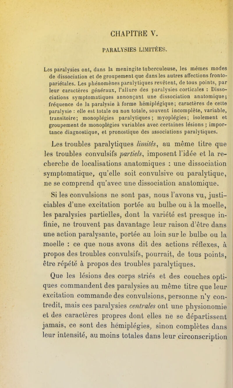 CHAPITRE V. PARALYSIES LlMlTfiES. Les paralysies ont, dans la meningite tuberculeuse, les memes modes de dissociation et de groupement que dans les autres affections fronto- pari^tales. Les phenomenes paralytiques revetent, de tous points, par leur caracteres generaux, I'allure des paralysies corticales : Disso- ciations symptomatiques annongant une dissociation anatomique; frequence de la paralysie k forme hemiplegique; caracteres de cette paralysie : elle est totale ou non totale, souvent incomplete, variable, transitoire; monoplegies paralytiques; myoplegies; isolement et groupement de monoplegies variables avec certaines lesions ; impor- tance diagnoslique, et pronostique des associations paralytiques. Les troubles paralytiques limith^ au meme titre que les troubles convulsifs partiels^ imposent I'idee et la re- cherche de localisations anatomiques : une dissociation symptomatique, qu'elle soit convulsive ou paralytique, ne se comprend qu'avec une dissociation anatomique. Si les convulsions ne sont pas, nous I'avons vu, justi- ciables d'une excitation portee au bulbe ou a la moelle, les paralysies partielles, dont la variete est presque in- finie, ne trouvent pas davantage leur raison d'etre dans une action paralysante, portee au loin surle bulbe ou la moelle : ce que nous avons dit des actions reflexes, a propos des troubles convulsifs, pourrait, de tous points, etre repete a propos des troubles paralytiques. Que les lesions des corps stries et des couches opti- ques commandent des paralysies au meme titre que leur excitation commande des convulsions, personne n'y con- tredit, mais ces paralysies centrales ont une physionomie et des caracteres propres dont elles ne se departissent jamais, ce sont des hemiplegies, sinon completes dans leur intensite, au moins totales dans leur circonscription