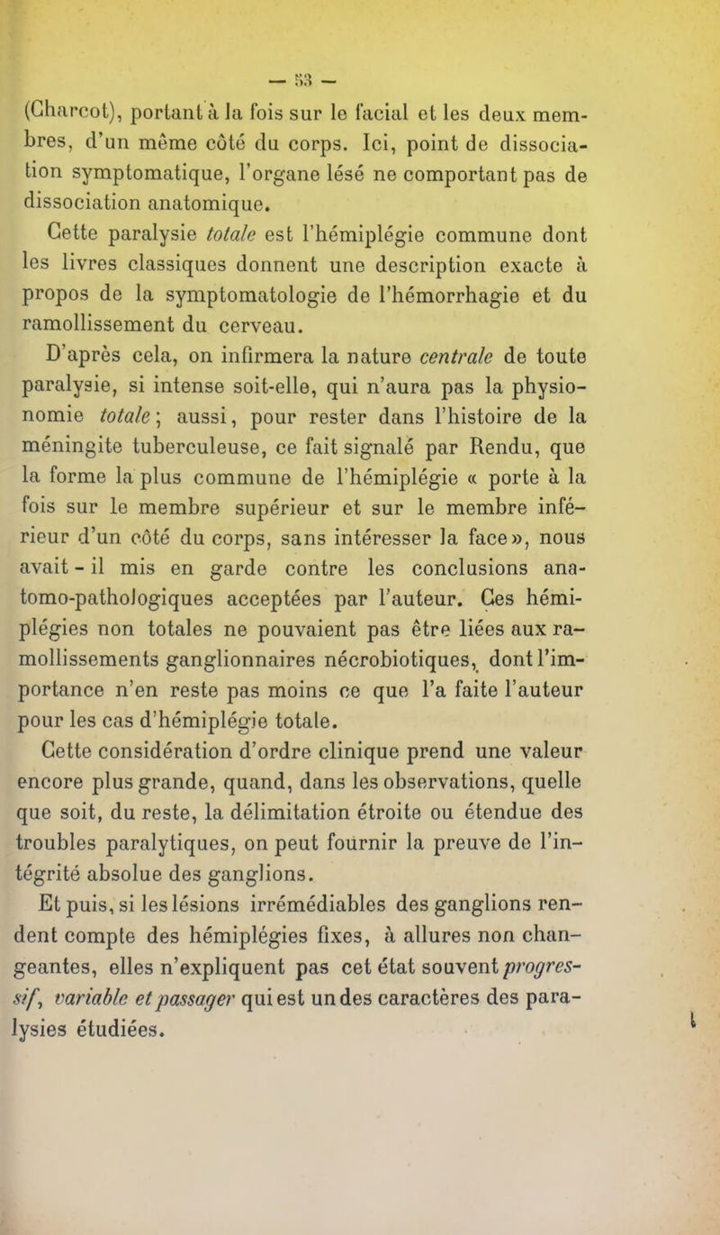(Charcot), portant a ia fois sur le facial et les deux mem- bres, d'nn meme cote da corps. Ici, point de dissocia- tion symptomatique, I'organe lese ne comportant pas de dissociation anatomique* Gette paralysie Male est I'hemiplegie commune dont les livres classiques donnent une description exacte a propos de la symptomatologie de I'hemorrhagie et du ramollissement du cerveau. D'apres cela, on infirmera la nature centrale de toute paralysie, si intense soit-elle, qui n'aura pas la physio- nomie totale; aussi, pour rester dans I'histoire de la meningite tuberculeuse, ce fait signale par Rendu, que la forme la plus commune de I'hemiplegie « porte a la fois sur le membre superieur et sur le membre infe- rieur d'un cote du corps, sans interesser la face», nous avait - il mis en garde centre les conclusions ana- tomo-pathologiques acceptees par I'auteur. Ges hemi- plegies non totales ne pouvaient pas etre liees aux ra- mollissements ganglionnaires necrobiotiques, dontl'im- portance n'en reste pas moins ce que I'a faite I'auteur pour les cas d'hemiplegie totale. Gette consideration d'ordre clinique prend une valeur encore plus grande, quand, dans les observations, quelle que soit, du reste, la delimitation etroite ou etendue des troubles paralytiques, on pent fournir la preuve de I'in- tegrite absolue des ganglions. Et puis, si les lesions irremediables des ganglions ren- dent comple des hemiplegies fixes, a allures non chan- geantes, elles n'expliquent pas cet etat souvent progres- sif, variable etpassager qui est undes caracteres des para- lysies etudiees.