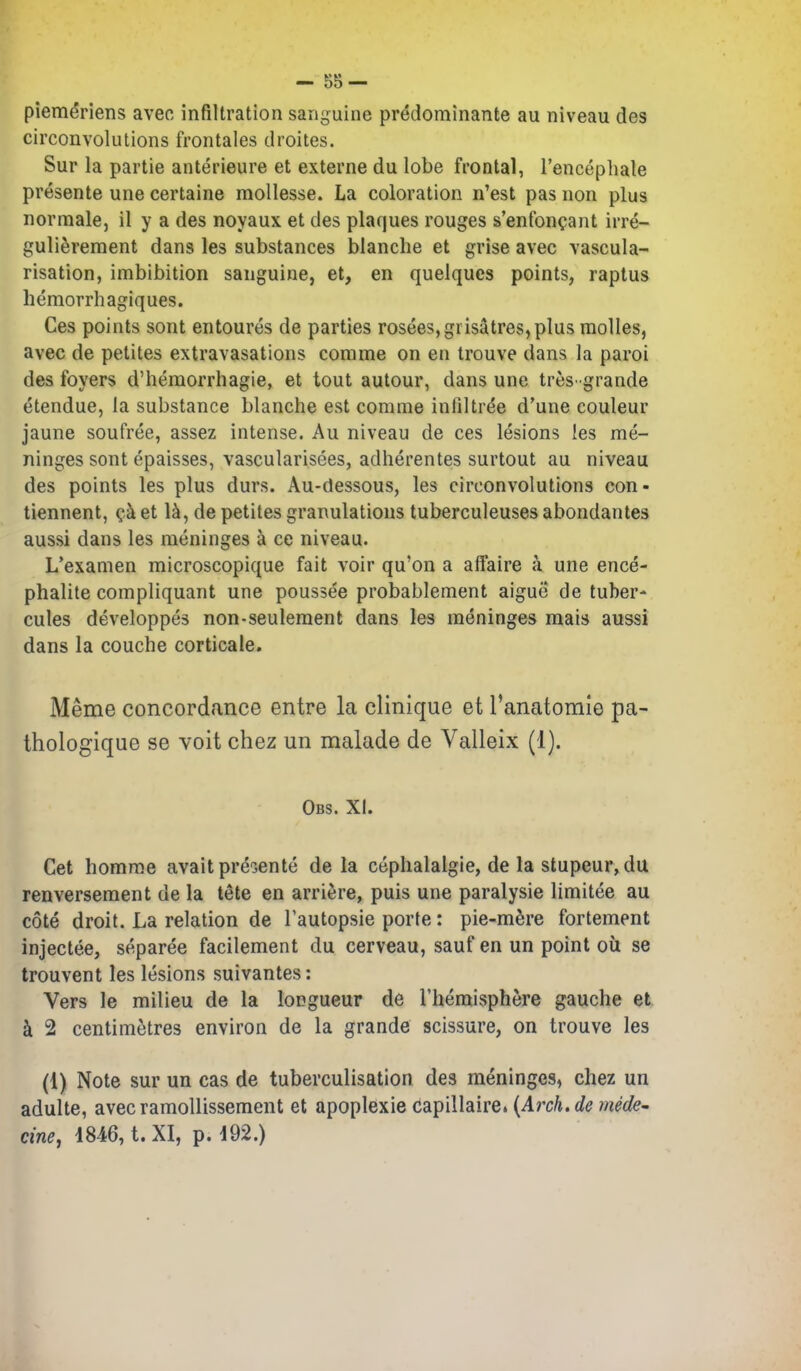 piemeriens aveo infiltration sanguine predominante au niveau des circonvolutions frontales droites. Sur la partie anterieure et externa du lobe frontal, I'encephale presents une certaine mollesse. La coloration n'est pas non plus normale, il y a des noyaux et des plaques rouges s'enfonpant irre- guli^rement dans les substances blanche et grise avec vascula- risation, imbibition sanguine, et, en quelques points, raptus hemorrhagiques. Ces points sont entoures de parties rosees,grisatres,plus molles, avec de petites extravasations comme on en trouve dans la paroi des foyers d'hemorrhagie, et tout autour, dans une tres-grande etendue, la substance blanche est comme infiltree d'une couleur jaune soufree, assez intense. Au niveau de ces lesions les me- ninges sont epaisses, vascularisees, adherentes surtout au niveau des points les plus durs. Au-dessous, les circonvolutions con- tiennent, (^.k et de petites granulations tuberculeuses abondantes aussi dans les meninges a ce niveau. L'examen microscopique fait voir qu'on a affaire a une ence- phalite compliquant une poussee probablement aigue de tuber- cules developpes non-seulement dans les meninges mais aussi dans la couche corticale, Meme concordance entre la clinique et ranatomie pa- thologique se voit chez un malade de Valleix (1). Obs. XI. Get homme avail pre^ente de la cephalalgie, de la stupeur, du renversement de la tete en arriere, puis une paralysie limitee au cote droit. La relation de Tautopsie porte: pie-mere fortement injectee, separee facilement du cerveau, sauf en un point oil se trouvent les lesions suivantes: Vers le milieu de la longueur de Theraisphere gauche et k 2 centimetres environ de la grande scissure, on trouve les (1) Note sur un cas de tuberculisation des meninges, chez un adulte, avec ramollissement et apoplexie (Japillaire. {Aixh.de mede- cine, 1846, t. XI, p. 192.)