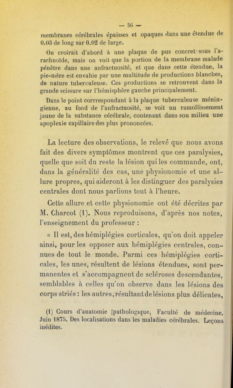 membranes cerebrales epaisses et opaques dans une etendue de 0.03 de long sur 0.02 de large. On croirait d'abord une plaque de pus concret sous I'a- rachnoide, mais on voit que la portion de la membrane malade penetre dans une anfractuosite, et que dans cette etendue, la pie-mfere est envahie par une multitude de productions blanches, de nature tuberculeuse. Ges productions se retrouvent dans la grande scissure sur riiemisphere gauche principalement. Dans le point corrrespondant a la plaque tuberculeuse menin- gienne, au fond de I'anfractuosite, se voit un ramollisseraent jaune de la substance cerebrale, contenant dans son milieu une apoplexie capillairedes plus prononcees. La lecture des observations, le releve que nous avons fait des divers symptomes montrent que ces paralysies, quelle que soit du reste la lesion quiles commando, ont, dans la generality des cas, une physionomie et une al- lure propres, qui aideront a les disting-uer des paralysies centrales dont nous parlions tout a I'heure. Cette allure et cette physionomie ont ete decrites par M. Charcot (1). Nous reproduisons, d'apres nos notes, I'enseignement du professeur : « II est, des hemiplegies corticales, qu'on doit appeler ainsi, pour les opposer aux hemiplegies centrales, con- nues de tout le monde. Parmi ces hemiplegies corti- cales, les unes, resultent de lesions etendues, sont per- manentes et s'accompagnent de scleroses descendantes, semblables a celles qu'on observe dans les lesions des corps stries: les autres, resultant de lesions plus delicates, (1) Gours d'anatomie [pathologique, Faculte de medecine. Juin 1875. Des localisations dans les maladies cerebrales. Lemons inedites.