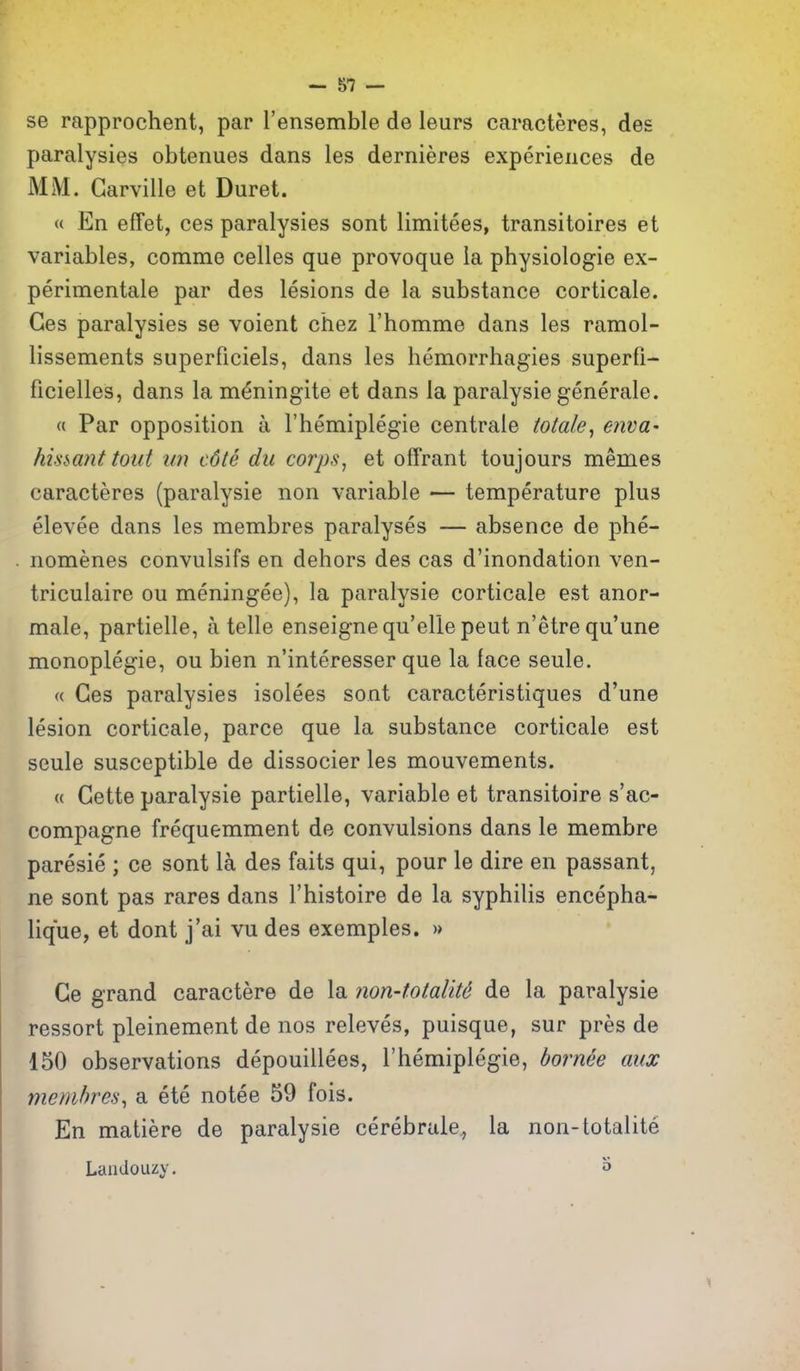 se rapprochent, par I'ensemble de leurs caracteres, des paralysies obtenues dans les dernieres experiences de MM. Garville et Buret. « En efFet, ces paralysies sont limitees, transitoires et variables, comme celles que provoque ia physiologie ex- perimentale par des lesions de la substance corticale. Ces paralysies se voient chez Thomme dans les ramol- lissements superficiels, dans les hemorrhagies superfi- ficielles, dans la m^ningite et dans la paralysie generale. « Par opposition a I'hemiplegie centrale totale, enva' his^ant tout iin c6te du corps, et offrant toujours memes caracteres (paralysie non variable — temperature plus elevee dans les membres paralyses — absence de phe- nomenes convulsifs en dehors des cas d'inondation ven- triculaire ou meningee), la paralysie corticale est anor- male, partielle, a telle enseignequ'ellepeut n'etrequ'une monoplegie, ou bien n'interesser que la face seule. (( Ces paralysies isolees sont caracteristiques d'une lesion corticale, parce que la substance corticale est seule susceptible de dissocier les mouvements. « Gette paralysie partielle, variable et transitoire s'ac- compagne frequemment de convulsions dans le membre paresie ; ce sont la des faits qui, pour le dire en passant, ne sont pas rares dans I'histoire de la syphilis encepha- lique, et dont j'ai vu des exemples. » Ge grand caractere de la non-totalit6 de la paralysie ressort pleinement de nos releves, puisque, sur pres de 150 observations depouillees, I'hemiplegie, bornee mix membres^ a ete notee 59 fois. En matiere de paralysie cerebrate, la non-totalite Laiidouzy. o
