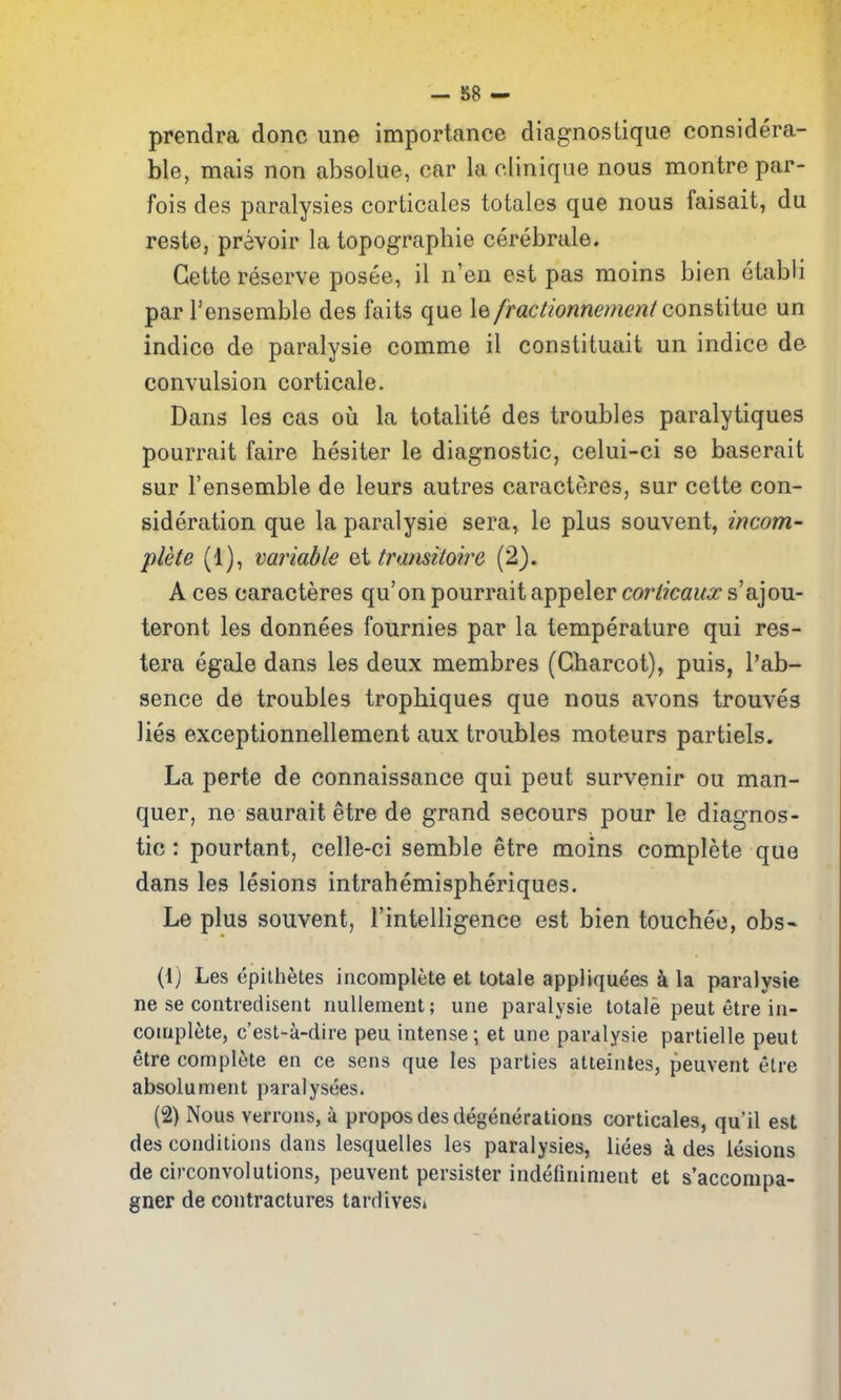 prendra done une importance diagnostique considera- ble, mais non absolue, car la clinique nous montre par- fois des paralysies corticales totales que nous faisait, du reste, prevoir la topograpbie cerebrale. Gette reserve posee, il n'en est pas moins bien etabli par Tenserable des faits que \e/ractionnement consiiiue un indice de paralysie comme il constituait un indice de convulsion corticale. Dans les cas ou la totalite des troubles paralytiques pourrait faire hesiter le diagnostic, celui-ci se baserait sur I'ensemble de leurs autres caracteres, sur cette con- sideration que la paralysie sera, le plus souvent, incom- plete (1), variable ei transitoire (2). A ces caracteres qu'on pourrait appeler coriicaux s'ajou- teront les donnees fournies par la temperature qui res- tera egale dans les deux membres (Charcot), puis, I'ab- sence de troubles tropbiques que nous avons trouves lies exceptionnellement aux troubles moteurs partiels. La perte de connaissance qui pent survenir ou man- quer, ne saurait etre de grand secours pour le diagnos- tic : pourtant, celle-ci semble etre moins complete que dans les lesions intrahemispheriques. Le plus souvent, I'intelligence est bien toucheo, obs- (1) Les epithetes incomplete et totale appliquees i la paralysie ne se contredisent nuUeraent; une paralysie totale peut etre in- complete, c'est-a-dire peu intense; et une paralysie partielle peut etre complete en ce sens que les parties atteintes, peuvent elre absolument paralysees. (2) Nous verrons, a propos des degenerations corticales, qu'il est des conditions dans lesquelles les paralysies, liees a des lesions de circonvolutions, peuvent persister indefininient et s'accompa- gner de contractures tardives*
