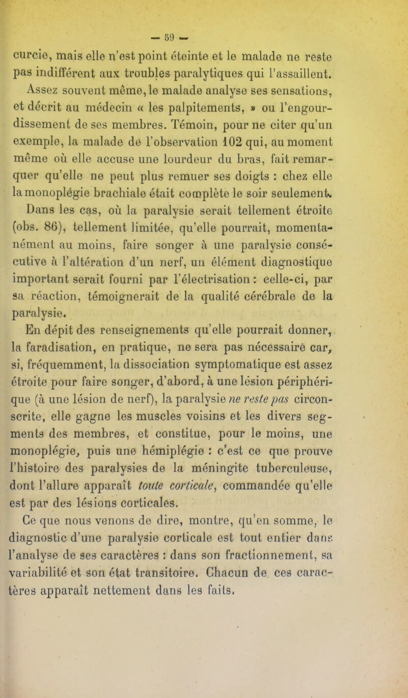 curcie, mais elle n'est point eteinte et le malade ne reste pas indifferent aux troubles paralytiques qui I'assaillent. Assez souvent meine,le malade analyse ses sensations, et decrit au medecin a les palpitements, » ou I'engour- dissement de ses membres. Temoin, pour ne citer qu'un exemple, la malade de I'observation 102 qui, au moment meme ou. elle accuse une iourdeur du bras, faitremar- quer qu'elle ne pent plus remuer ses doigts : chez elle lamonoplegie brachiale etait complete le soir seulemenk Dans les cas, ou la paralysie serait tellement etroite (obs. 86), tellement limitee, qu'elle pourrait, momenta- nement au moins, faire songer a une paralysie conse- cutive a I'alteration d'un nerf, un element diagnostique important serait fourni par I'electrisation: celle-ci, par sa reaction, temoignerait de la qualite cerebrale de la paralysie. En depit des renseignements qu'elle pourrait donner, la faradisation, en pratique, ne sera pas necessaire car, si, frequemment, la dissociation symptomatique est assez etroite pour faire songer, d'abord, a une lesion peripheri- que (a une lesion de nerf), la paralysie ne reste pas circon- scrite, elle gagne les muscles voisins et les divers seg- ments des membres, et constitue, pour le moins, une monoplegie, puis une hemiplegie : c'est ce que prouve I'histoire des paraiysies de la meningite tuberculeuse, dont Failure apparait toute corticale^ commandee qu'elle est par des lesions corticales. Ge que nous venons de dire, montre, qu'en somme, le diagnostic d'une paralysie corticale est tout ontier dan? I'analyse de ses caracteres : dans son fractionnement, sa variabilite et son etat transitoire. Ghacun de ces carac- teres apparait nettement dans les fails.