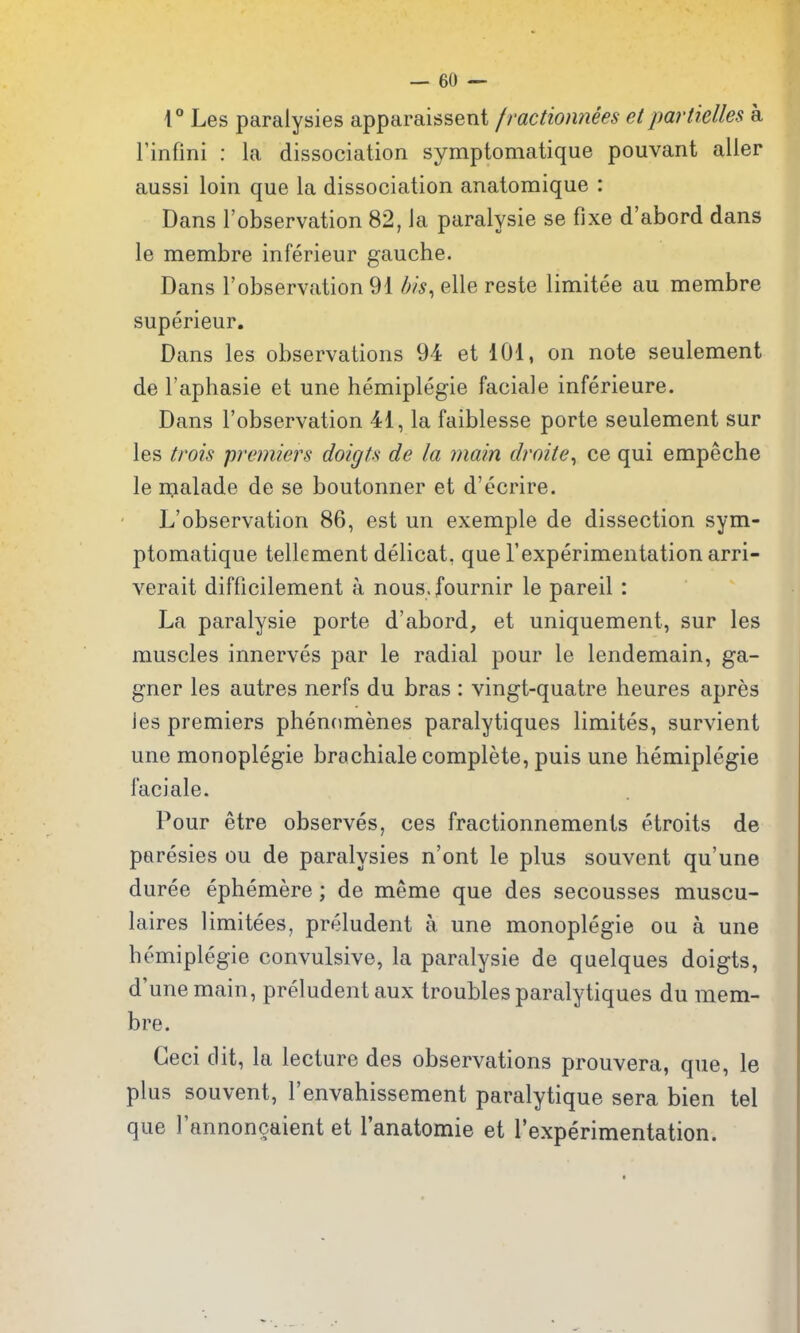 4° Les paralysies apparaissent /ractionnees el partielles a rinfini : la dissociation symptomatique pouvant aller aussi loin que la dissociation anatomique : Dans I'observation 82, la paralysie se fixe d'abord dans le membre inferieur gauche. Dans I'observation 91 elle reste limitee au membre superieur. Dans les observations 94 et 101, on note seulement de I'aphasie et une hemiplegie faciale inferieure. Dans I'observation 41, la faiblesse porte seulement sur les trois premiers doigU de la main droite^ ce qui empeche le malade de se boutonner et d'ecrire. L'observation 86, est un exemple de dissection sym- ptomatique tellement delicat, que I'experimentation arri- verait difficilement a nous.fournir le pareil: La paralysie porte d'abord, et uniquement, sur les muscles innerves par le radial pour le lendemain, ga- gner les autres nerfs du bras : vingt-quatre heures apres Jes premiers phenomenes paralytiques limites, survient une monoplegie brachiale complete, puis une hemiplegie faciale. Pour etre observes, ces fractionnements etroits de paresies ou de paralysies n'ont le plus souvent qu'une duree ephemere; de meme que des secousses muscu- laires limitees, preludent a une monoplegie ou a une hemiplegie convulsive, la paralysie de quelques doigts, d'unemain, preludent aux troubles paralytiques du mem- bre. Geci dit, la lecture des observations prouvera, que, le plus souvent, I'envahissement paralytique sera bien tel que I'annoncaient et Tanatomie et rexperimentation.