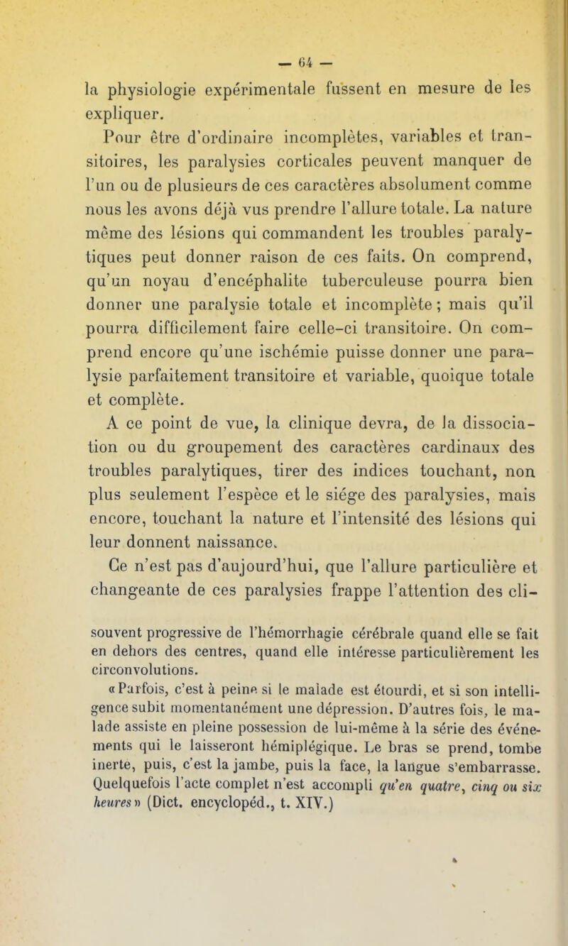 la physiologie experimentale fiissent en mesure de les expliquer. Pour etre d'ordinaire incompletes, variables et tran- sitoires, les paralysies corticales peuvent manquer de I'un ou de plusieurs de ces caracteres absolument comme nous les avons deja vus prendre Failure totale. La nature meme des lesions qui commandent les troubles paraly- tiques pent donner raison de ces faits. On comprend, qu'un noyau d'encephalite tuberculeuse pourra bien donner une paralysie totale et incomplete; mais qu'il pourra difficilement faire celle-ci transitoire. On com- prend encore qu'une ischemie puisse donner une para- lysie parfaitement transitoire et variable, quoique totale et complete. A ce point de vue, la clinique devra, de la dissocia- tion ou du groupement des caracteres cardinaux des troubles paralytiques, tirer des indices touchant, non plus seulement Fespece et le siege des paralysies, mais encore, touchant la nature et Fintensite des lesions qui leur donnent naissance. Ge n'est pas d'aujourd'hui, que Failure particuliere et changeante de ces paralysies frappe Fattention des cli- souvent progressive de I'hemorrhagie cer^brale quand elle se fait en dehors des centres, quand elle interesse particulierement les circonvolutions. aParfois, c'est a peine si le malade est etourdi, et si son intelli- gence subit momentanenient une depression. D'autres fois, le ma- lade assiste en pleine possession de lui-meme k la serie des ^vene- ments qui le laisseront hemiplegique. Le bras se prend, tombe inerte, puis, c'est la jambe, puis la face, la langue s'embarrasse. Quelquefois Facte complet n'est accompli qu'en quatre, cinq ou six heures)) (Diet, encycloped., t. XIV.)