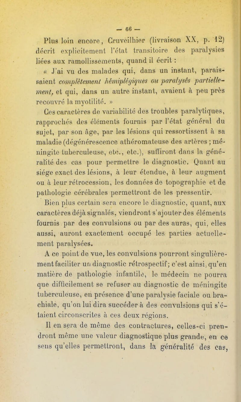 Plus loin encore, Cruveilhier (livraison XX, p. 12) decrit explicitement I'etat transitoire des paralysies liees aux ramollissements, quand il ecrit: <( J'ai vu des malades qui, dans un instant, parais- saient compJdtement h6miplegiques ou paralyses partielle- ment, et qui, dans un autre instant, avaient a peu pres recouvre la myotilite. » Ges caracteres de variabilite des troubles paralytiques, rapproches des elements fournis par I'etat general du sujet, par son age, par les lesions qui ressortissent a sa maladie (degenerescence atheromateuse des arteres ; me- ningite tuberculeuse, etc., etc.), suffiront dans la gene- rallte des cas pour permettre le diagnostic. Quant au siege exact des lesions, a leur etendue, a leur augment ou a leur retrocession, les donnees de topographic et de pathologic cerebrales permettront de les pressentir. Bien plus certain sera encore le diagnostic, quant, aux caracteres dejasignales, viendront s'ajouter des elements fournis par des convulsions ou par des auras, qui, elles aussi, auront exactement occupe les parties actuelle- ment paralysees. A ce point de vue, les convulsions pourront singuliere- mentfaciliter un diagnostic retrospectif; c'est ainsijqu'en matiere de pathologic infantile, le medecin ne pourra que difflcilement se refuser au diagnostic de meningite tuberculeuse, en presence d'une paralysie faciale ou bra- chiale, qu'on lui dira succeder a des convulsions qui s'e- taient circonscrites a ces deux regions. II en sera de meme des contractures, celles-ci pren- dront meme une valeur diagnostique plus grande, en ce sens qu'elles permettront, dans la generalite des cas,