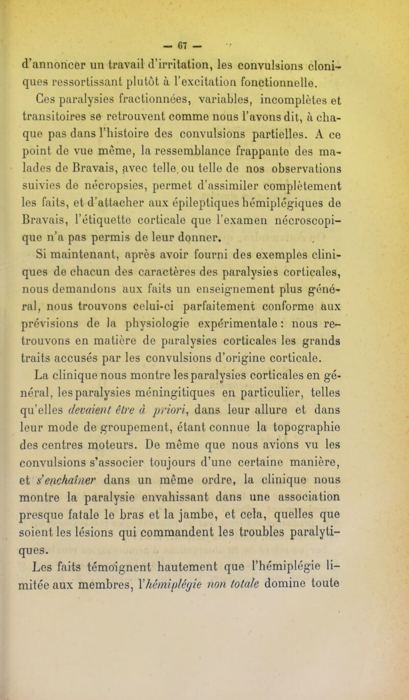 d'annoncer un travail d'irritation, les convulsions cloni- ques ressortissant plutot a I'excitation fonetionnelle. Ges paralysies fractionnees, variables, incompletes et transitoires se retrouvent comme nous I'avons dit, a cha- que pas dans I'liistoire des convulsions partielles. A ce point de vue meme, la ressemblance frappante des ma- lades de Bravais, avec telle, ou telle de nos observations suivies de necropsies, permet d'assimiler completement les faits, et d'attacher aux epileptiques hemiplegiques de Bravais, I'etiquette corticate que I'examen necroscopi- que n'a pas permis de leur donner. Si maintenant, apres avoir fourni des exemples clini- ques de chacun des caracteres des paralysies corticales, nous demandons aux faits un enseig-nement plus g-ene- ral, nous trouvons celui-ci parfaitement conforme aux previsions de la physiologic exp(5rimentale: nous re- trouvons en matiere de paralysies corticales les grands traits accuses par les convulsions d'origine corticale. La clinique nous montre les paralysies corticales en ge- neral, les paralysies meningitiques en particulier, telles qu'elles devaient elre d priori^ dans leur allure et dans leur mode de groupement, etant connue la topographie des centres moteurs. De meme que nous avions vu les convulsions s'associer toujours d'une certaine maniere, et s'enchainer dans un meme ordre, la clinique nous montre la paralysie envahissant dans une association presque fatale le bras et la jambe, et cela, quelles que soient les lesions qui commandent les troubles paralyti- ques. Les faits temoignent hautement que I'hemiplegie li- mitee aux membres, Yhcmiplegie non Male domine toute