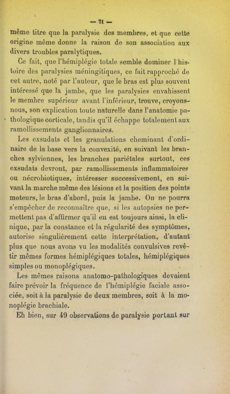 -71 - meme litre que la paralysie des merabres, et que cette origine meme donne la raison de son association aux divers troubles paralytiques. Ge fait, que I'hemiplegie totale semble dominer I his- toire des paralysies meningitiques, ce fait rapproche de cet autre, note par I'auteur, que le bras est plus souvent interesse que la jambe, que les paralysies envahissent le membre superieur avant I'inferieur, trouve, croyons- nous, son explication toute naturelle dans I'anatomie pa- ' thologiquecorticale, tandis qu'il echappe totalement aux ramollissements ganglionnaires. Les exsudats et les granulations cheminant d'ordi- naire de la base vers la convexite, en suivant les bran- ches sylviennes, les branches parietales surtout, ces exsudats devront, par ramollissements inflammatoires ou necrobiotiques, interesser successivement, en sui- vant la marche meme des lesions et la position des points moteurs, le bras d'abord, puis la jambe. On ne pourra s'empecher de reconnaitre que, si les autopsies ne per- mettentpas d'affirmer qu'il en est toujours ainsi, la cli- nique, par la Constance et la regularite des symptomes, autorise singulierement cette interpretation, d'autant plus que nous avons vu les modalites convulsives reve- tir memes formes hemiplegiques totales, hemiplegiques simples ou monoplegiques. Les memes raisons anatomo-pathologiques devaient faire prevoir la frequence de I'hemiplegie faciale asso- ciee, soit a la paralysie de deux membres, soit a la mo- noplegie brachiale. Eh bien, sur 49 observations de paralysie portant sur