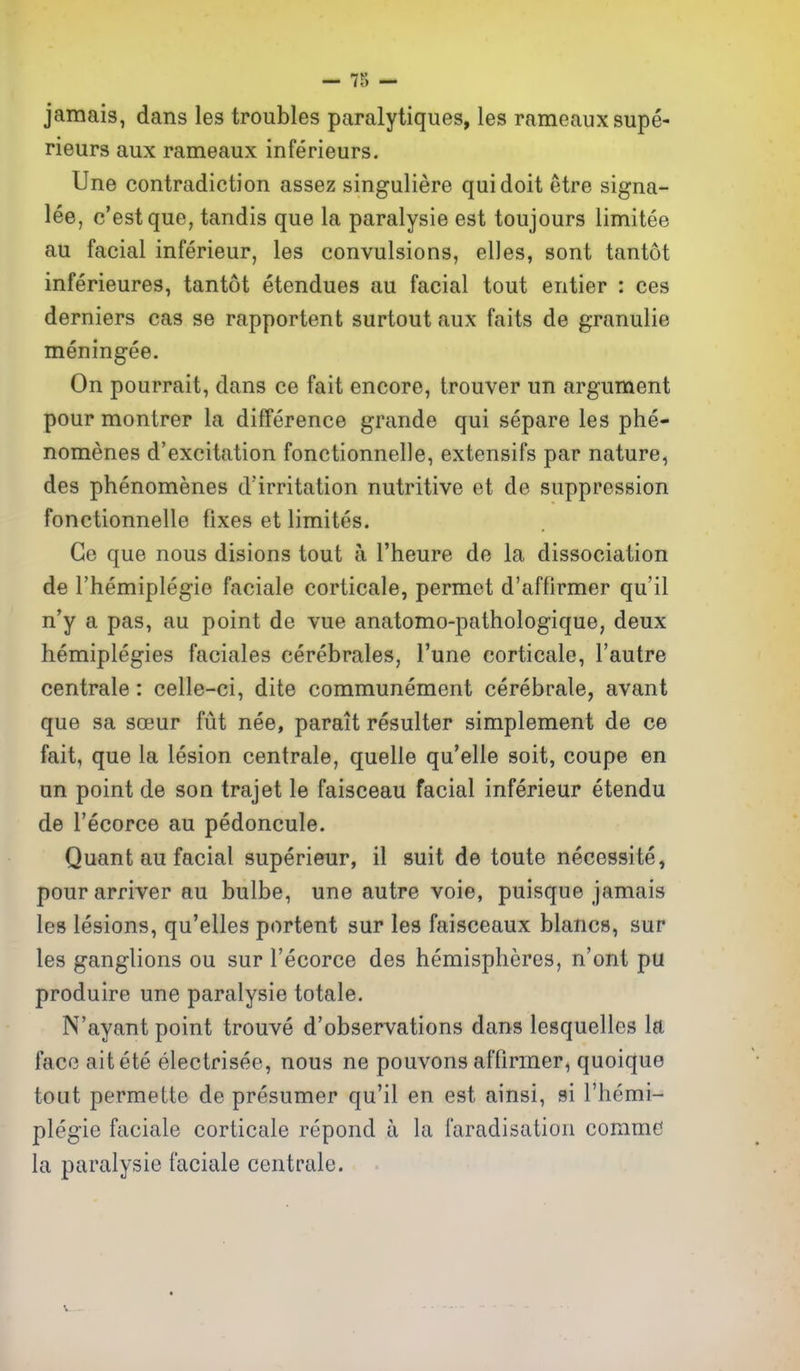 jamais, dans les troubles paralytiques, les rameauxsupe- rieurs aux rameaux inferieurs. Une contradiction assez singuliere qui doit etre signa- lee, c'estque, tandis que la paralysie est toujours limitee au facial inferieur, les convulsions, elles, sent tantot inferieures, tantot etendues au facial tout entier : ces derniers cas se rapportent surtout aux faits de granulie meningee. On pourrait, dans ce fait encore, trouver un argument pour montrer la difference grande qui separe les phe- nomenes d'excitation fonctionnelle, extensifs par nature, des phenomenes d'irritation nutritive et de suppression fonctionnelle fixes et limites. Ge que nous disions tout a I'heure de la dissociation de I'hemiplegie faciale corticale, permet d'affirmer qu'il n'y a pas, au point de vue anatomo-pathologique, deux hemiplegies faciales cerebrales, I'une corticale, I'autre centrale: celle-ci, dite communement cerebrale, avant que sa soeur fut nee, parait resulter simplement de ce fait, que la lesion centrale, quelle qu'elle soit, coupe en un point de son trajet le faisceau facial inferieur etendu de I'ecorce au pedoncule. Quant au facial superieur, il suit de toute necessite, pourarriver au bulbe, une autre voie, puisque jamais les lesions, qu'elles portent sur les faisceaux blancs, sur les ganglions ou sur I'ecorce des hemispheres, n'ont pu produire une paralysie totale. N'ayant point trouve d'observations dans lesquelles la face aitete electrisee, nous ne pouvons affirmer^ quoique tout permette de presumer qu'il en est ainsi, si I'hemi- plegie faciale corticale repond a la faradisation commcJ la paralysie faciale centrale.