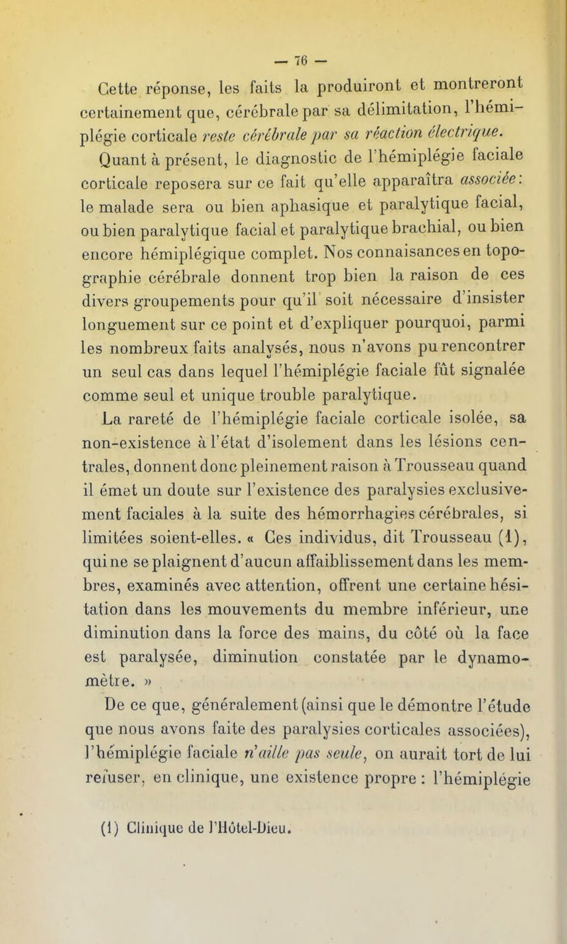 Gette reponse, les faits la produiront et montreront certainemeiit que, cerebralepar sa delimitation, Fhemi- plegie corticale reste cerebrale par sa reaction electrique. Quant a present, le diagnostic de I'hemiplegie facials corticale reposera sur ce fait qu'elle apparaitra associee: le malade sera ou bien aphasique et paralytique facial, oubien paralytique facial et paralytique brachial, ou bien encore hemiplegique complet. Nos connaisancesen topo- graphie cerebrale donnent trop bien la raison de ces divers groupements pour qu'il soit necessaire d'insister longuement sur ce point et d'expliquer pourquoi, parmi les nombreux faits analyses, nous n'avons purencontrer un seul cas dans lequel rhemiplegie faciale fut signalee comme seul et unique trouble paralytique. La rarete de I'hemiplegie faciale corticale isolee, sa non-existence a I'etat d'isolement dans les lesions cen- trales, donnent done pleinement raison a Trousseau quand il emet un doute sur I'existence des paralysies exclusive- ment faciales a la suite des hemorrhagies cerebrales, si limitees soient-elles. « Ces individus, dit Trousseau (1), quine se plaignent d'aucun affaiblissement dans les mem- bres, examines avec attention, offrent une certaine hesi- tation dans les mouvements du membre inferieur, une diminution dans la force des mains, du cote oii la face est paralysee, diminution constatee par le dynamo- metre. » De ce que, generalement (ainsi que le demontre I'etude que nous avons faite des paralysies corticales associees), I'hemiplegie faciale n'aille pas seule, on aurait tort de lui refuser, en clinique, une existence propre : I'hemiplegie (1) Clinique de I'Hutel-Dieu.